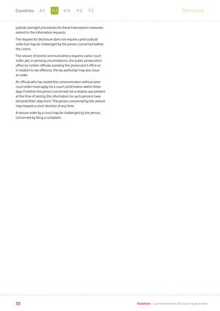 judicial oversight procedures for these interception measures
extend to the information requests.
The request for disclosure does not require a prior judicial
order but may be challenged by the person concerned before
the courts.
The seizure of stored communications requires a prior court
order; yet, in pressing circumstances, the public prosecutor’s
office (or certain officials assisting the prosecutor’s office or,
in relation to tax offences, the tax authority) may also issue
an order.
An official who has seized the communication without prior
court order must apply for a court confirmation within three
days if neither the person concerned nor a relative was present
at the time of seizing the information (or such persons have
declared their objection). The person concerned by the seizure
may request a court decision at any time.
A seizure order by a court may be challenged by the person
concerned by filing a complaint.
Germany
33 Vodafone I Law enforcement disclosure: legal annexe
F-JA-E K-O P-S T-ZCountries
 