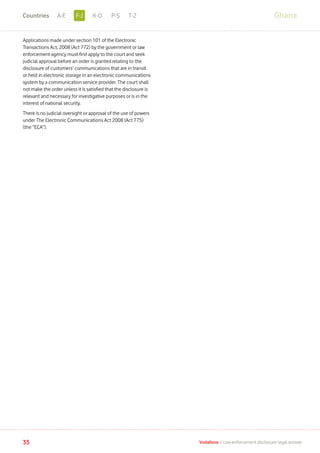 Applications made under section 101 of the Electronic
Transactions Act, 2008 (Act 772) by the government or law
enforcement agency must first apply to the court and seek
judicial approval before an order is granted relating to the
disclosure of customers’ communications that are in transit
or held in electronic storage in an electronic communications
system by a communication service provider. The court shall
not make the order unless it is satisfied that the disclosure is
relevant and necessary for investigative purposes or is in the
interest of national security.
There is no judicial oversight or approval of the use of powers
under The Electronic Communications Act 2008 (Act 775)
(the “ECA”).
Ghana
35 Vodafone I Law enforcement disclosure: legal annexe
F-JA-E K-O P-S T-ZCountries
 