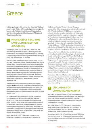 Greece
In this report we provide an overview of some of the legal
powers under the law of Greece that government agencies
have to order Vodafone’s assistance with conducting
real-time interception and the disclosure of data about
Vodafone’s customers.
PROVISION OF REAL-TIME
LAWFUL INTERCEPTION
ASSISTANCE
According to Article 19(1) of the Greek Constitution, the
confidentiality of communications is absolutely inviolable;
however, there are conditions under which a judicial authority
is not bound by such confidentiality where national security or
particularly serious crimes are involved.
Law 2225/1994 was adopted on the basis of Article 19(1) of
the Greek Constitution and sets out the procedure that judicial
or other public authorities should follow when requesting the
withdrawal of confidentiality. An application for the withdrawal
of confidentiality (which would allow for the interception of
individual customer communications) can only be made for
reasons of national security (Article 3) or for the purposes of
identifying certain criminal offences (Article 4). Withdrawal
of confidentiality is also permitted in order to investigate the
crimes listed in Article 253A of the Hellenic Criminal
Procedure Code.
The Hellenic Authority for Communications Security and
Privacy (“ADAE”) has issued guidelines on the measures that
service providers, such as Vodafone, should have in place in
order to ensure that confidentiality is protected during the
real-time interception of communications (Decisions 52/2009
and 53/2009).
For the withdrawal of confidentiality, an order is issued by
the competent judicial authority on the basis of Article 5
of Law 2225/1994. The order includes information on the
public authority, public prosecutor or investigator requesting
the withdrawal, the purpose of the withdrawal, the means of
communication which form the object of the withdrawal and,
in the case of criminal offences being investigated, the name
of the person against whom the withdrawal is directed as well
as his or her residential address.
Article 5(4) of Law 2225/1994 provides that an excerpt
of the order, containing its operative part, is delivered to
the Chairman, Board of Directors, General Manager or
representative of the company concerned. According to Article
6(1) of Presidential Decree 47/2005, when a competent
authority seeks the execution of an order, a service provider
is obliged to activate the equipment and software required
for the withdrawal of confidentiality within three hours from
notification of the order, regardless of when the order was
actually served and, in cases of urgency, which have to be
specifically mentioned, as early as possible. Article 7(2) of
Presidential Decree 47/2005 specifies that the execution of an
order for the withdrawal of confidentiality is performed by the
competent authority in cooperation with the service provider.
In the event of war, mobilisation due to external threats or
an immediate threat to national security as well as an armed
coup to overturn democracy, under Article 48 of the Greek
Constitution, the Greek Parliament has the power, following
the government’s recommendation, to implement special
measures. It is possible that such measures could include
direct access to a service provider’s network to enable
interception, although this is not expressly mentioned. The
validity of these measures is limited to a period 15 days;
however, this term may be extended fortnightly by separate
decisions of the Greek Parliament.
The decision of the Greek Parliament to adopt special
measures in this situation is taken in one sitting by a three-
fifths majority of the total number of members. In deciding
to extend their duration, a majority of members must vote in
favour in one sitting.
DISCLOSURE OF
COMMUNICATIONS DATA
Article 4 of Presidential Decree 47/2005 lists the specific
communications data that a service provider may be required
to disclose and this includes the content of customer
communications and metadata, depending on the type of
communication involved.
Article 5(4) of Law 2225/1994 provides that an excerpt
of the order, containing its operative part, is delivered to
the Chairman, Board of Directors, General Manager; or
representative of the company concerned.
According to Article 7(2) of Presidential Decree 47/2005, the
execution of an order for the withdrawal of confidentiality is
performed by the competent authority in cooperation with the
service provider.
36 Vodafone I Law enforcement disclosure: legal annexe
1.
2.
F-JA-E K-O P-S T-ZCountries
 