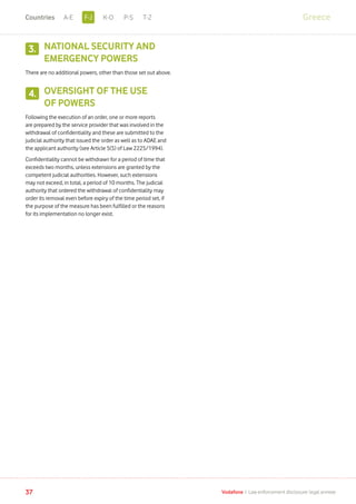 NATIONAL SECURITY AND
EMERGENCY POWERS
There are no additional powers, other than those set out above.
OVERSIGHT OF THE USE
OF POWERS
Following the execution of an order, one or more reports
are prepared by the service provider that was involved in the
withdrawal of confidentiality and these are submitted to the
judicial authority that issued the order as well as to ADAE and
the applicant authority (see Article 5(5) of Law 2225/1994).
Confidentiality cannot be withdrawn for a period of time that
exceeds two months, unless extensions are granted by the
competent judicial authorities. However, such extensions
may not exceed, in total, a period of 10 months. The judicial
authority that ordered the withdrawal of confidentiality may
order its removal even before expiry of the time period set, if
the purpose of the measure has been fulfilled or the reasons
for its implementation no longer exist.
37 Vodafone I Law enforcement disclosure: legal annexe
3.
4.
GreeceF-JA-E K-O P-S T-ZCountries
 