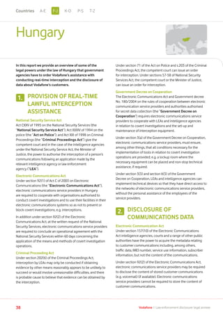 Hungary
In this report we provide an overview of some of the
legal powers under the law of Hungary that government
agencies have to order Vodafone’s assistance with
conducting real-time interception and the disclosure of
data about Vodafone’s customers.
PROVISION OF REAL-TIME
LAWFUL INTERCEPTION
ASSISTANCE
National Security Service Act
Act CXXV of 1995 on the National Security Services (the
“National Security Service Act”); Act XXXIV of 1994 on the
police (the “Act on Police”); and Act XIX of 1998 on Criminal
Proceedings (the “Criminal Proceedings Act”) give the
competent court and in the case of the intelligence agencies
under the National Security Service Act, the Minister of
Justice, the power to authorise the interception of a person’s
communications following an application made by the
relevant intelligence agency or law enforcement
agency (“LEA”).
Electronic Communications Act
Under section 92(1) of Act C of 2003 on Electronic
Communications (the “Electronic Communications Act”),
electronic communications service providers in Hungary
are required to cooperate with organisations authorised to
conduct covert investigations and to use their facilities in their
electronic communications systems so as not to prevent or
block covert investigations, e.g. interceptions.
In addition under section 92(2) of the Electronic
Communications Act, at the written request of the National
Security Services, electronic communications service providers
are required to conclude an operational agreement with the
National Security Services within 60 days concerning the
application of the means and methods of covert investigation
operations.
Criminal Proceeding Act
Under section 202(6) of the Criminal Proceedings Act,
interception by LEAs may only be conducted if obtaining
evidence by other means reasonably appears to be unlikely to
succeed or would involve unreasonable difficulties, and there
is probable cause to believe that evidence can be obtained by
the interception.
Under section 71 of the Act on Police and s.203 of the Criminal
Proceedings Act, the competent court can issue an order
for interception. Under sections 57-58 of National Security
Services Act, the competent court or the Minister of Justice,
can issue an order for interception.
Government Decree on Cooperation
The Electronic Communications Act and Government decree
No. 180/2004 on the rules of cooperation between electronic
communication service providers and authorities authorised
for secret data collection (the “Government Decree on
Cooperation”) requires electronic communications service
providers to cooperate with LEAs and intelligence agencies
in relation to covert investigations and the set-up and
maintenance of interception equipment.
Under section 3(a) of the Government Decree on Cooperation,
electronic communications service providers, must ensure,
among other things, that all conditions necessary for the
implementation of tools in relation to covert investigation
operations are provided; e.g. a lockup room where the
necessary equipment can be placed and non-stop technical
assistance, if required.
Under section 3(3) and section 6(3) of the Government
Decree on Cooperation, LEAs and intelligence agencies can
implement technical devices so that they have direct access to
the networks of electronic communications service providers,
without the personal assistance of the employees of the
service providers.
DISCLOSURE OF
COMMUNICATIONS DATA
Electronic Communication Act
Under section 157(10) of the Electronic Communications
Act intelligence agencies, courts and a range of other public
authorities have the power to acquire the metadata relating
to customer communications including, among others,
traffic data, IMEI number, service use information, subscriber
information, but not the content of the communications.
Under section 92(2) of the Electronic Communications Act,
electronic communications service providers may be required
to disclose the content of stored customer communications
(e.g. voicemail) (if available). Electronic communications
service providers cannot be required to store the content of
customer communications.
1.
2.
38 Vodafone I Law enforcement disclosure: legal annexe
F-JA-E K-O P-S T-ZCountries
 