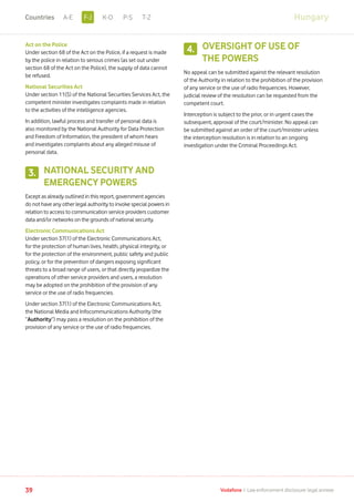 Act on the Police
Under section 68 of the Act on the Police, if a request is made
by the police in relation to serious crimes (as set out under
section 68 of the Act on the Police), the supply of data cannot
be refused.
National Securities Act
Under section 11(5) of the National Securities Services Act, the
competent minister investigates complaints made in relation
to the activities of the intelligence agencies.
In addition, lawful process and transfer of personal data is
also monitored by the National Authority for Data Protection
and Freedom of Information, the president of whom hears
and investigates complaints about any alleged misuse of
personal data.
NATIONAL SECURITY AND
EMERGENCY POWERS
Except as already outlined in this report, government agencies
do not have any other legal authority to invoke special powers in
relation to access to communication service providers customer
data and/or networks on the grounds of national security.
Electronic Communications Act
Under section 37(1) of the Electronic Communications Act,
for the protection of human lives, health, physical integrity, or
for the protection of the environment, public safety and public
policy, or for the prevention of dangers exposing significant
threats to a broad range of users, or that directly jeopardize the
operations of other service providers and users, a resolution
may be adopted on the prohibition of the provision of any
service or the use of radio frequencies.
Under section 37(1) of the Electronic Communications Act,
the National Media and Infocommunications Authority (the
“Authority”) may pass a resolution on the prohibition of the
provision of any service or the use of radio frequencies.
OVERSIGHT OF USE OF
THE POWERS
No appeal can be submitted against the relevant resolution
of the Authority in relation to the prohibition of the provision
of any service or the use of radio frequencies. However,
judicial review of the resolution can be requested from the
competent court.
Interception is subject to the prior, or in urgent cases the
subsequent, approval of the court/minister. No appeal can
be submitted against an order of the court/minister unless
the interception resolution is in relation to an ongoing
investigation under the Criminal Proceedings Act.
3.
4.
39 Vodafone I Law enforcement disclosure: legal annexe
HungaryF-JA-E K-O P-S T-ZCountries
 