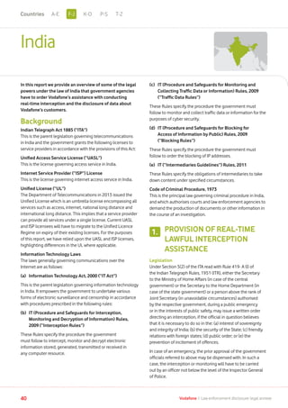 India
In this report we provide an overview of some of the legal
powers under the law of India that government agencies
have to order Vodafone’s assistance with conducting
real-time interception and the disclosure of data about
Vodafone’s customers.
Background
Indian Telegraph Act 1885 (“ITA”)
This is the parent legislation governing telecommunications
in India and the government grants the following licenses to
service providers in accordance with the provisions of this Act:
Unified Access Service License (“UASL”)
This is the license governing access service in India.
Internet Service Provider (“ISP”) License
This is the license governing internet access service in India.
Unified License (“UL”)
The Department of Telecommunications in 2013 issued the
Unified License which is an umbrella license encompassing all
services such as access, internet, national long distance and
international long distance. This implies that a service provider
can provide all services under a single license. Current UASL
and ISP licensees will have to migrate to the Unified Licence
Regime on expiry of their existing licenses. For the purposes
of this report, we have relied upon the UASL and ISP licenses,
highlighting differences in the UL where applicable.
Information Technology Laws
The laws generally governing communications over the
Internet are as follows:
(a)	 Information Technology Act, 2000 (“IT Act”)
This is the parent legislation governing information technology
in India. It empowers the government to undertake various
forms of electronic surveillance and censorship in accordance
with procedures prescribed in the following rules:
(b)	IT (Procedure and Safeguards for Interception,
Monitoring and Decryption of Information) Rules,
2009 (“Interception Rules”)
These Rules specify the procedure the government
must follow to intercept, monitor and decrypt electronic
information stored, generated, transmitted or received in
any computer resource.
(c)	IT (Procedure and Safeguards for Monitoring and
Collecting Traffic Data or Information) Rules, 2009
(“Traffic Data Rules”)
These Rules specify the procedure the government must
follow to monitor and collect traffic data or information for the
purposes of cyber security.
(d)	IT (Procedure and Safeguards for Blocking for
Access of Information by Public) Rules, 2009
(“Blocking Rules”)
These Rules specify the procedure the government must
follow to order the blocking of IP addresses.
(e)	 IT (“Intermediaries Guidelines”) Rules, 2011
These Rules specify the obligations of intermediaries to take
down content under specified circumstances.
Code of Criminal Procedure, 1973
This is the principal law governing criminal procedure in India,
and which authorises courts and law enforcement agencies to
demand the production of documents or other information in
the course of an investigation.
PROVISION OF REAL-TIME
LAWFUL INTERCEPTION
ASSISTANCE
Legislation
Under Section 5(2) of the ITA read with Rule 419- A (I) of
the Indian Telegraph Rules, 1951 (ITR), either the Secretary
to the Ministry of Home Affairs (in case of the central
government) or the Secretary to the Home Department (in
case of the state government) or a person above the rank of
Joint Secretary (in unavoidable circumstances) authorised
by the respective government, during a public emergency
or in the interests of public safety, may issue a written order
directing an interception, if the official in question believes
that it is necessary to do so in the: (a) interest of sovereignty
and integrity of India; (b) the security of the State; (c) friendly
relations with foreign states; (d) public order; or (e) the
prevention of incitement of offences.
In case of an emergency, the prior approval of the government
officials referred to above may be dispensed with. In such a
case, the interception or monitoring will have to be carried
out by an officer not below the level of the Inspector General
of Police.
1.
40 Vodafone I Law enforcement disclosure: legal annexe
F-JA-E K-O P-S T-ZCountries
 