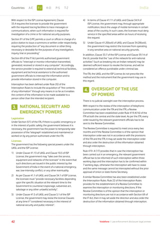 With respect to the ISP License Agreement, Clause
33.4 requires the licensee to provide the government
with the required tracing facilities to trace messages or
communications, when such information is required for
investigation of a crime or for national security purposes.
Section 91 of the CrPC permits a court or officer in charge of a
police station to issue a summons or written order respectively,
requiring the production of “any document or other thing
necessary or desirable for the purposes of any investigation,
inquiry, trial or proceeding”
Section 69 of the IT Act permits authorised government
officials to “intercept or monitor information transmitted,
generated, received or stored in any computer”. Accordingly,
the service provider is required to extend all technical facilities,
equipment and technical assistance to the authorised
government officials to intercept the information and to
provide information stored in the computer.
Interception has been defined under Rule 2(l) of the
Interception Rules to include the acquisition of “the contents
of any information” through any means in so far as it enables
the content of the information to be made available to a
person other than the intended recipient.
NATIONAL SECURITY AND
EMERGENCY POWERS
Legislation
Under Section 5(1) of the ITA, if there is a public emergency or
in the interest of public safety, the government believes it is
necessary, the government has the power to temporarily take
possession of the ‘telegraph’ established and maintained or
worked on by any person authorised under the ITA.
Licenses
The government has the following special powers under the
UASL and the ISP License:
1)	Under Clause 41.13 of UASL and Clause 10.5 of ISP
License; the government may “take over the service,
equipment and networks of the licensee” in the event that
such directions are issued in the public interest by the
Government of India in the event of a national emergency,
war, low-intensity conflict, or any other eventuality.
2)	As per Clause 41.1 of UASL and Clause 34.1 of ISP License,
the licensee must “provide necessary facilities depending
upon the specific situation at the relevant time to the
Government to counteract espionage, subversive act,
sabotage or any other unlawful activity”.
3)	Under Clause 41.5 of UASL and Clause 5.1 of the ISP
License, the government may revise the license Clauses
at any time if “considered necessary in the interest of
national security and public interest”.
4)	In terms of Clause 41.11 of UASL and Clause 34.9 of
ISP License, the government may, through appropriate
notification, block the usage of mobile terminals in certain
areas of the country. In such cases, the licensee must deny
service in the specified areas within six hours of receiving
the request.
5)	Under Clause 41.20(xviii) of UASL and Clause 34.28(xviii),
the government may restrict the licensee from operating
in any sensitive area on national security grounds.
In addition, Clause 33.7 of the ISP License and Clause 39.14 of
the UL provide that the “use of the network for anti-national
activities” (such as breaking into an Indian network) may be
deemed sufficient reason to revoke the license, and will be
considered an offence punishable under criminal law.
The ITA, the UASL and the ISP License do not prescribe the
method and the instrument that the government may use in
this regard.
OVERSIGHT OF THE USE
OF POWERS
There is no judicial oversight over the interception process.
With respect to the review of the interception of telephonic
communication under the ITA and the ITR, a Review
Committee has been established under Rule 419-A(16) of the
ITR at both the central and the state level. As per the ITR, every
order issued by the relevant government officials has to be
sent to the Review Committee.
The Review Committee is required to meet once every two
months and if the Review Committee is of the opinion that
interception order was not in accordance with the provisions
of the ITA and the ITR, it may set aside the interception order
and also order the destruction of the information obtained
through interception.
Rule 419- A (17) provides that in case the interception has
been carried out in an emergency, the relevant government
official has to be informed of such interception within three
working days and the interception has to be confirmed within
7 working days, otherwise the interception will have to cease
and the same message cannot be intercepted without the prior
approval of Union or state Home Secretary.
A similar Review Committee has also been established under
the Interception Rules. Rule 22 of the Interception Rules
provides for the establishment of a Review Committee to
examine the interception or monitoring directions. If the
Review Committee is of the opinion that the interception or
monitoring directions are not in accordance with Section 69 of
the IT Act, then it may set aside the direction and also order the
destruction of the information obtained through interception.
3.
4.
42 Vodafone I Law enforcement disclosure: legal annexe
IndiaF-JA-E K-O P-S T-ZCountries
 
