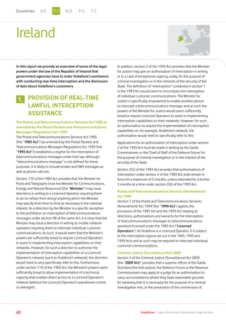 Ireland
In this report we provide an overview of some of the legal
powers under the law of the Republic of Ireland that
government agencies have to order Vodafone’s assistance
with conducting real-time interception and the disclosure
of data about Vodafone’s customers.
PROVISION OF REAL-TIME
LAWFUL INTERCEPTION
ASSISTANCE
The Postal and Telecommunications Services Act 1983 as
amended by the Postal Packets and Telecommunications
Messages (Regulation) Act 1993
The Postal and Telecommunications Services Act 1983
(the “1983 Act”) (as amended by the Postal Packets and
Telecommunications Messages (Regulation) Act 1993 (the
“1993 Act”)) establishes a regime for the interception of
telecommunications messages under Irish law. Although
“telecommunications message” is not defined for these
purposes, it is likely to include emails and SMS messages as
well as phone calls etc.
Section 110 of the 1983 Act provides that the Minister for
Posts and Telegraphs (now the Minister for Communications,
Energy and Natural Resources) (the “Minister”) may issue
directions in writing to a Licenced Operator requiring them
to do (or refrain from doing) anything which the Minister
may specify from time to time as necessary in the national
interest. As a direction by the Minister is a specific exception
to the prohibition on interception of telecommunications
messages under section 98 of the same Act, it is clear that the
Minister may issue a direction in writing to mobile network
operators requiring them to intercept individual customer
communications. As such, it would seem that the Minister’s
powers are sufficiently broad to require Licenced Operators
to assist in implementing interception capabilities on their
networks. However, for such a direction to authorise the
implementation of interception capabilities on a Licenced
Operator’s network (such as Vodafone’s network), the direction
would need to very specifically refer to this. Furthermore,
under section 110 of the 1983 Act, the Minister’s powers seem
sufficiently broad to allow implementation of a technical
capacity that enables direct access to a Licenced Operator’s
network (without the Licenced Operator’s operational control
or oversight).
In addition, section 2 of the 1993 Act provides that the Minister
for Justice may give an authorisation of interception in writing
or in a case of exceptional urgency, orally, for the purpose of
criminal investigation or in the interests of the security of the
State. The definition of “interception” contained in section 1
in the 1993 Act would seem to encompass the interception
of individual customer communications. The Minister for
Justice is specifically empowered to enable another person
to intercept a telecommunications message, and as such the
powers of the Minister for Justice would seem sufficiently
broad to require Licenced Operators to assist in implementing
interception capabilities on their networks. However, for such
an authorisation to require the implementation of interception
capabilities on, for example, Vodafone’s network, the
authorisation would need to specifically refer to this.
Applications for an authorisation of interception under section
2 of the 1993 Act must be made in writing by the Garda
Commissioner or the Chief of Staff of the Defence Forces for
the purpose of criminal investigation or in the interest of the
security of the State.
Section 2(5) of the 1993 Act provides that authorisations of
interception under section 2 of the 1983 Act shall remain in
force for a maximum of 3 months, unless extended for a further
3 months at a time under section 2(6) of the 1993 Act.
Postal and Telecommunications Services (Amendment)
Act 1999
Section 7 of the Postal and Telecommunications Services
(Amendment) Act 1999 (the “1999 Act”) applies the
provisions of the 1983 Act and the 1993 Act relating to
directions, authorisations and warrants for the interception
of telecommunications messages to telecommunications
operators licenced under the 1983 Act (“Licenced
Operators”). As Vodafone is a Licenced Operator, it is subject
to the interception regime set out in the 1983, 1993 and
1999 Acts and as such may be required to intercept individual
customer communications.
Criminal Justice (Surveillance Act) 2009
Section 4 of the Criminal Justice (Surveillance) Act 2009
(the “2009 Act)” provides that a superior officer of the Garda
Síochána (the Irish police), the Defence Forces or the Revenue
Commissioners may apply to a judge for an authorisation to
carry out surveillance where they have reasonable grounds
for believing that it is necessary for the purpose of a criminal
investigation into, or the prevention of the commission of,
1.
43 Vodafone I Law enforcement disclosure: legal annexe
F-JA-E K-O P-S T-ZCountries
 