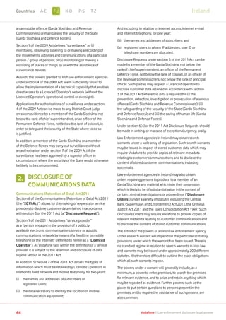 an arrestable offence (Garda Síochána and Revenue
Commissioners) or maintaining the security of the State
(Garda Síochána and Defence Forces).
Section 1 of the 2009 Act defines “surveillance” as (i)
monitoring, observing, listening to or making a recording of
the movements, activities and communications of a particular
person / group of persons; or (ii) monitoring or making a
recording of places or things by or with the assistance of
surveillance devices.
As such, the powers granted to Irish law enforcement agencies
under section 4 of the 2009 Act seem sufficiently broad to
allow the implementation of a technical capability that enables
direct access to a Licenced Operator’s network (without the
Licenced Operator’s operational control or oversight).
Applications for authorisations of surveillance under section
4 of the 2009 Act can be made to any District Court judge
on sworn evidence by a member of the Garda Síochána, not
below the rank of chief superintendent, or an officer of the
Permanent Defence Force, not below the rank of colonel, in
order to safeguard the security of the State where to do so
is justified.
In addition, a member of the Garda Síochána or a member
of the Defence Forces may carry out surveillance without
an authorisation under section 7 of the 2009 Act if the
surveillance has been approved by a superior officer in
circumstances where the security of the State would otherwise
be likely to be compromised.
DISCLOSURE OF
COMMUNICATIONS DATA
Communications (Retention of Data) Act 2011
Section 6 of the Communications (Retention of Data) Act 2011
(the “2011 Act”) allows for the making of requests to service
providers to disclose customer data retained in accordance
with section 3 of the 2011 Act (a “Disclosure Request”).
Section 1 of the 2011 Act defines “service provider”
as a “person engaged in the provision of a publicly
available electronic communications service or a public
communications network by means of a fixed line or mobile
telephone or the Internet” (referred to herein as a “Licenced
Operator”). As Vodafone falls within the definition of a service
provider it is subject to the retention and disclosure of data
regime set out in the 2011 Act.
In addition, Schedule 2 of the 2011 Act details the types of
information which must be retained by Licenced Operators in
relation to fixed network and mobile telephony, for two years:
(i)	the names and addresses of subscribers or
registered users;
(ii)	the data necessary to identify the location of mobile
communication equipment;
And including, in relation to internet access, internet e-mail
and internet telephony, for one year:
(iii)	 the names and addresses of subscribers; and
(iv)	registered users to whom IP addresses, user ID or
telephone numbers are allocated.
Disclosure Requests under section 6 of the 2011 Act can be
made by a member of the Garda Síochána, not below the
rank of chief superintendent, an officer of the Permanent
Defence Force, not below the rank of colonel, or an officer of
the Revenue Commissioners, not below the rank of principal
officer. Such parties may request a Licenced Operator to
disclose customer data retained in accordance with section
3 of the 2011 Act where the data is required for (i) the
prevention, detection, investigation or prosecution of a serious
offence (Garda Síochána and Revenue Commissioners); (ii)
the safeguarding of the security of the State (Garda Síochána
and Defence Forces); and (iii) the saving of human life (Garda
Síochána and Defence Forces).
Under section 6(4) of the 2011 Act Disclosure Requests should
be made in writing, or in a case of exceptional urgency, orally.
Law Enforcement agencies in Ireland may obtain search
warrants under a wide array of legislation. Such search warrants
may be issued in respect of stored customer data which may
require Vodafone to provide copies of relevant metadata
relating to customer communications and to disclose the
content of stored customer communications, including
voicemails.
Law enforcement agencies in Ireland may also obtain
orders requiring persons to produce to a member of an
Garda Síochána any material which is in their possession
which is likely to be of substantial value in the context of
certain criminal investigations or proceedings (“Disclosure
Orders”) under a variety of statutes including the Central
Bank (Supervision and Enforcement) Act 2013, the Criminal
Justice Act 2011 and the Taxes Consolidation Act 1997. Such
Disclosure Orders may require Vodafone to provide copies of
relevant metadata relating to customer communications and
to disclose the content of stored customer communications.
The extent of the powers of an Irish law enforcement agency
under a search warrant will depend on the particular statutory
provisions under which the warrant has been issued. There is
no standard regime in relation to search warrants in Irish law
and warrants may be issued under approximately 200 different
statutes. It is therefore difficult to outline the exact obligations
which all such warrants impose.
The powers under a warrant will generally include, as a
minimum, a power to enter premises, to search the premises
for relevant evidence, and to seize and retain anything which
may be regarded as evidence. Further powers, such as the
power to put certain questions to persons present in the
premises, and to require the assistance of such persons, are
also common.
2.
44 Vodafone I Law enforcement disclosure: legal annexe
IrelandF-JA-E K-O P-S T-ZCountries
 