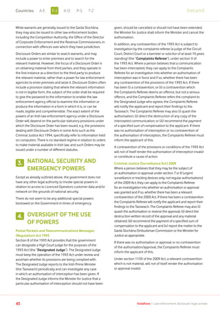 While warrants are generally issued to the Garda Síochána,
they may also be issued to other law enforcement bodies
including the Competition Authority, the Office of the Director
of Corporate Enforcement and the Revenue Commissioners, in
connection with offences over which they have jurisdiction.
Disclosure Orders are similar to search warrants, and may
include a power to enter premises and to search for the
relevant material. However, the focus of a Disclosure Order is
on obtaining material from third parties, and they operate in
the first instance as a direction to the third party to produce
the relevant material, rather than a power for law enforcement
agencies to enter premises and seize it. Disclosure Orders often
include a provision stating that where the relevant information
is not in legible form, the subject of the order shall be required
to give the password to the information to enable the law
enforcement agency official to examine the information or
produce the information in a form in which it is, or can be
made, legible and comprehensible. The exact extent of the
powers of an Irish law enforcement agency under a Disclosure
Order will depend on the particular statutory provisions under
which the Disclosure Order has been issued, e.g. the provisions
dealing with Disclosure Orders in some Acts such as the
Criminal Justice Act 1994, specifically refer to information held
on computers. There is no standard regime in relation to orders
to make material available in Irish law, and such Orders may be
issued under a number of different statutes.
NATIONAL SECURITY AND
EMERGENCY POWERS
Except as already outlined above, the government does not
have any other legal authority to invoke special powers in
relation to access to Licenced Operators customer data and/or
network on the grounds of national security.
There do not seem to be any additional special powers
bestowed on the Government in times of emergency.
OVERSIGHT OF THE USE
OF POWERS
Postal Packets and Telecommunications Messages
(Regulation) Act 1993
Section 8 of the 1993 Act provides that the government
can designate a High Court judge for the purposes of the
1993 Act (the “Designated Judge”). The Designated Judge
must keep the operation of the 1993 Act under review and
ascertain whether its provisions are being complied with.
The Designated Judge reports to the Irish Prime Minister
(the Taoiseach) periodically and can investigate any case
in which an authorisation of interception has been given. If
the Designated Judge informs the Minister for Justice that a
particular authorisation of interception should not have been
given, should be cancelled or should not have been extended,
the Minister for Justice shall inform the Minister and cancel the
authorisation.
In addition, any contravention of the 1993 Act is subject to
investigation by the complaints referee (a judge of the Circuit
Court, District Court or a barrister or solicitor of at least 10 years
standing) (the “Complaints Referee”), under section 9 of
the 1993 Act. Where a person believes that a communication
has been intercepted, they can apply to the Complaints
Referee for an investigation into whether an authorisation of
interception was in force and if so, whether there has been
any contravention of the provisions of the 1993 Act. If there
has been (i) a contravention; or (ii) a contravention which
the Complaints Referee deems an offence, but not a serious
offence, and the Complaints Referee refers the complaint to
the Designated Judge who agrees; the Complaints Referee
will notify the applicant and report their findings to the
Taoiseach. The Complaints Referee may also (i) quash the
authorisation; (ii) direct the destruction of any copy of the
intercepted communication; or (iii) recommend the payment
of a specified sum of compensation to the applicant. If there
was no authorisation of interception or no contravention of
the authorisation of interception, the Complaints Referee must
inform the applicant of this.
A contravention of the provisions or conditions of the 1993 Act
will not of itself render the authorisation of interception invalid
or constitute a cause of action.
Criminal Justice (Surveillance Act) 2009
Where a person believes that they may be the subject of
an authorisation or approval under section 7 or 8 (urgent
surveillance or tracking devices only, not regular authorisations)
of the 2009 Act, they can apply to the Complaints Referee
for an investigation into whether an authorisation or approval
was granted and if so, whether there has been a relevant
contravention of the 2009 Act. If there has been a contravention
the Complaints Referee will notify the applicant and report their
findings to the Taoiseach. The Complaints Referee may also (i)
quash the authorisation or reverse the approval; (ii) direct the
destruction written record of the approval and any material
obtained; (iii) recommend the payment of a specified sum of
compensation to the applicant and (iv) report the matter to the
Garda Síochána Ombudsman Commission or the Minister for
Justice as appropriate.
If there was no authorisation or approval or no contravention
of the authorisation/approval, the Complaints Referee must
inform the applicant of this.
Under section 11(9) of the 2009 Act, a relevant contravention
which is not material, will not of itself render the authorisation
or approval invalid.
3.
4.
45 Vodafone I Law enforcement disclosure: legal annexe
IrelandF-JA-E K-O P-S T-ZCountries
 