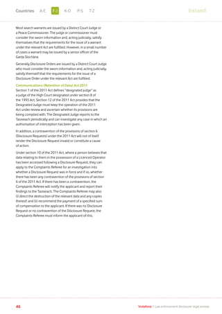 Most search warrants are issued by a District Court Judge or
a Peace Commissioner. The judge or commissioner must
consider the sworn information and, acting judicially, satisfy
themselves that the requirements for the issue of a warrant
under the relevant Act are fulfilled. However, in a small number
of cases a warrant may be issued by a senior officer of the
Garda Síochána.
Generally Disclosure Orders are issued by a District Court Judge
who must consider the sworn information and, acting judicially,
satisfy themself that the requirements for the issue of a
Disclosure Order under the relevant Act are fulfilled.
Communications (Retention of Data) Act 2011
Section 1 of the 2011 Act defines “designated judge” as
a judge of the High Court designated under section 8 of
the 1993 Act. Section 12 of the 2011 Act provides that the
Designated Judge must keep the operation of the 2011
Act under review and ascertain whether its provisions are
being complied with. The Designated Judge reports to the
Taoiseach periodically and can investigate any case in which an
authorisation of interception has been given. 		
In addition, a contravention of the provisions of section 6
(Disclosure Requests) under the 2011 Act will not of itself
render the Disclosure Request invalid or constitute a cause
of action.
Under section 10 of the 2011 Act, where a person believes that
data relating to them in the possession of a Licenced Operator
has been accessed following a Disclosure Request, they can
apply to the Complaints Referee for an investigation into
whether a Disclosure Request was in force and if so, whether
there has been any contravention of the provisions of section
6 of the 2011 Act. If there has been a contravention, the
Complaints Referee will notify the applicant and report their
findings to the Taoiseach. The Complaints Referee may also
(i) direct the destruction of the relevant data and any copies
thereof; and (ii) recommend the payment of a specified sum
of compensation to the applicant. If there was no Disclosure
Request or no contravention of the Disclosure Request, the
Complaints Referee must inform the applicant of this.
46 Vodafone I Law enforcement disclosure: legal annexe
IrelandF-JA-E K-O P-S T-ZCountries
 