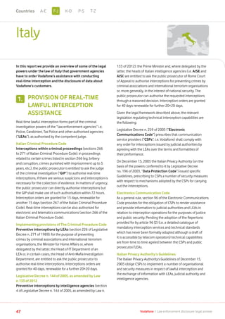 Italy
In this report we provide an overview of some of the legal
powers under the law of Italy that government agencies
have to order Vodafone’s assistance with conducting
real-time interception and the disclosure of data about
Vodafone’s customers.
PROVISION OF REAL-TIME
LAWFUL INTERCEPTION
ASSISTANCE
Real-time lawful interception forms part of the criminal
investigation powers of the “law enforcement agencies” i.e.
Police, Carabinieri, Tax Police and other authorised agencies:
(“LEAs”), as authorised by the competent judge.
Italian Criminal Procedure Code
Interceptions within criminal proceedings (sections 266
to 271 of Italian Criminal Procedure Code): in proceedings
related to certain crimes listed in section 266 (eg. bribery
and corruption, crimes punished with imprisonment up to 5
years, etc.), the public prosecutor is entitled to ask the judge
of the criminal investigation (“GIP”) to authorise real-time
interceptions, if there are serious suspicions and interception is
necessary for the collection of evidence. In matters of urgency,
the public prosecutor can directly authorise interceptions but
the GIP shall make use of such authorisation within 72 hours.
Interception orders are granted for 15 days, renewable for
another 15 days (section 267 of the Italian Criminal Procedure
Code). Real-time interceptions can be also authorised for
electronic and telematics communications (section 266 of the
Italian Criminal Procedure Code).
Implementing provisions of The Criminal Procedure Code
Preventive interceptions by LEAs (section 226 of Legislative
Decree n. 271 of 1989): for the purpose of preventing
crimes by criminal associations and international terrorism
organisations, the Minister for Home Affairs or, where
delegated by the latter, the Head of IT Department of an
LEA or, in certain cases, the Head of Anti-Mafia Investigation
Department, are entitled to ask the public prosecutor to
authorise real-time interceptions. Interceptions orders are
granted for 40 days, renewable for a further 20+20 days.
Legislative Decree n. 144 of 2005, as amended by Law
n.133 of 2012
Preventive interceptions by intelligence agencies (section
4 of Legislative Decree n. 144 of 2005, as amended by Law n.
133 of 2012): the Prime Minister and, where delegated by the
latter, the heads of Italian intelligence agencies (i.e. AISE and
AISI) are entitled to ask the public prosecutor of Rome Court
of Appeal to authorise interceptions for preventing crimes by
criminal associations and international terrorism organisations
or, more generally, in the interest of national security. The
public prosecutor can authorise the requested interceptions
through a reasoned decision. Interception orders are granted
for 40 days renewable for further 20+20 days.
Given the legal framework described above, the relevant
legislation regulating technical interception capabilities are
the following:
Legislative Decree n. 259 of 2003 (“Electronic
Communications Code”) prescribes that communication
service providers (“CSPs”: i.e. Vodafone) shall comply with
any order for interceptions issued by judicial authorities by
agreeing with the LEAs over the terms and formalities of
their performance.
On December 15, 2005 the Italian Privacy Authority (on the
basis of the powers conferred to it by Legislative Decree
no. 196 of 2003, “Data Protection Code”) issued specific
Guidelines, prescribing to CSPs a number of security measures
with respect to mechanisms adopted by the CSPs for carrying
out the interceptions.
Electronics Communication Code
As a general rule, section 96 of the Electronic Communications
Code provides for the obligation of CSPs to render assistance
and provide information to judicial authorities and LEAs in
relation to interception operations for the purposes of justice
and public security. Pending the adoption of the Repertorio
provided for by article 96 (2) (i.e. a detailed catalogue of
mandatory interception services and technical standards
which has never been formally adopted although a draft of
it is accessible by telecom operators) technical capabilities
are from time to time agreed between the CSPs and public
prosecutor/LEAs.
Italian Privacy Authority’s Guidelines
The Italian Privacy Authority’s Guidelines of December 15,
2005 oblige CSPs to implement a number of organisational
and security measures in respect of lawful interception and
the exchange of information with LEAs, judicial authority and
intelligence agencies.
1.
47 Vodafone I Law enforcement disclosure: legal annexe
F-JA-E K-O P-S T-ZCountries
 