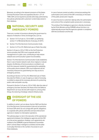 Moreover, according to the relevant provisions of the Italian
Criminal Procedure Code and Legislative Decree n. 271 of
1989, CSPs can be required to provide LEAs (duly authorised by
the judicial authority) with customers’ content data stored in
their database.
NATIONAL SECURITY AND
EMERGENCY POWERS
There are a number of provisions allowing the government to
dispose of networks in times of emergencies, such as:
a)	Section 13 (1) of Law no. 124 of 2007, as clarified by
section 11 of Ministerial Decree of January, 24 2013;
b)	 Section 73 of the Electronic Communication Code;
c)	 Section 2 of T.U.L.P.S. (Reformed Law on Public Security).
Section 2 of Law no. 225 of 1992 on the Civil Protection
service provides that CSPs must cooperate with the
management of a cyber crisis, contributing to help restore
network and communication system functionalities.
Section 73 of the Electronic Communication Code establishes
that, in case of severe network crash, force majeure or natural
disaster, the Ministry of Communications is entitled to set
forth the measures needed for guaranteeing the availability
of the public phone network. CSPs must implement all the
necessary measures for guaranteeing non-stop access to
emergency services.
According to Section 2 of T.U.L.P.S. (Reformed Law on Public
Security) the Prefect, in case of urgency or state of necessity,
is entitled to adopt all the necessary decisions for protecting
public order and public security.
Pursuant to Section 2 of Law no. 225 of 1992, after the state of
emergency has been declared, the Head of the Civil Defence
Department can issue decrees with respect to, among other
things, the restoring of strategic network infrastructures.
OVERSIGHT OF THE USE
OF POWERS
In addition to what is set out above, Section 96(2) and Section
32 of the Electronic Communications Code set out sanctions
for those CSPs which do not comply with specific obligations
to cooperate with judicial authorities and law enforcement
agencies in relation to interception operations.
The judiciary plays no role in the execution of the operational
agreements between the intelligence agencies and the CSP,
or in the access operations. However, such agreements are
notified to the COPASIR (a special Parliament Committee
which controls Italian intelligence activities) and the latter
is annually informed on the number of accesses to such
these databases.
In case of seizure carried out within criminal proceedings the
authorisation and control of the GIP is necessary on the basis
of the public prosecutors’ request.
In case of access to customers’ data by LEAs, the authorisation
and control of the competent public prosecutor is necessary.
The activity of the Intelligence agencies is directly monitored
by the Prime Minister and by COPASIR, whose function is to
systematically ensure that the agencies operate in compliance
with the Constitution and the law.
3.
4.
Italy
49 Vodafone I Law enforcement disclosure: legal annexe
F-JA-E K-O P-S T-ZCountries
 
