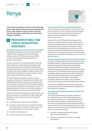 Kenya
In this report we provide an overview of some of the legal
powers under the law of Kenya that government agencies
have to order Vodafone’s assistance with conducting
real-time interception and the disclosure of data about
Vodafone’s customers.
PROVISION OF REAL-TIME
LAWFUL INTERCEPTION
ASSISTANCE
The National Intelligence Service Act (Act No. 28 of 2012)
The National Intelligence Service Act (Act No. 28 of 2012)
(“NIS Act”) allows the Director-General of the National
Intelligence Service (“NIS”) (pursuant to Section 36) to
monitor or otherwise interfere with the privacy of a
person’s communications.
Pursuant to Section 42 (1) and (2) of the NIS Act, where the
Director-General has reasonable grounds to believe that a
warrant under this section is required to enable the NIS to
investigate any threat to national security or to perform any of
its functions, he or she may apply for a warrant. Section 42 (2)
of the NIS Act provides that such a warrant shall be ex-parte
before a judge of the High Court of Kenya.
The Director-General of the NIS can apply for a warrant
(issued by the High Court of Kenya pursuant to Section 36 of
the NIS Act) that enables investigations of a person’s private
communications. Further, Section 44 of the NIS Act allows the
Director-General of the NIS to request the courts to direct the
appropriate persons to furnish such information, facilities or
technical assistance as necessary to execute the warrant.
Section 45 of the NIS Act provides that, a warrant issued under
the Act may authorise any member of the NIS to obtain any
information, material, record, document or thing and for
that purpose:
(a)	 to enter any place, or obtain access to anything;
(b)	to search for or remove or return, examine, take extracts
from, make copies of or record in any other manner the
information, material, record, document or things;
(c)	 to monitor communication; or
(d)	 to install, maintain or remove anything.
The prevention of Terrorism Act (Act No. 30 of 2012)
Section 36 (1) and (2) of The Prevention of Terrorism Act (Act
No. 30 of 2012) (the “PT Act”) allows a police officer (subject
to consent from the Inspector-General or the Director of
Public Prosecutions) to apply for an interception of
communications order.
Section 36 (3) of the PT Act allows for the issuance of an
interception order that requires a communications service
provider to intercept and retain specified communication of
a specified description received or transmitted or about to
be received or transmitted by the communications service
provider or authorising a police officer to enter any premises
and to install on such premises, any device for the interception
and retention of a specified communication and to remove and
retain such device.
The Mutual Legal Assistance Act (Cap. 75A Laws of Kenya)
Pursuant to The Mutual Legal Assistance Act (Cap. 75A Laws of
Kenya) (the “MLA Act”) a requesting state may make a request
to Kenya requesting for the interception and immediate
transmission of telecommunications or the interception,
recording and subsequent transmission of telecommunications.
Under section 27 of the MLA Act, for the purpose of a criminal
investigation, Kenya may, in accordance with the provisions of
this Act and any other relevant law, execute a request from a
requesting state for the interception and immediate
transmission of telecommunications or the interception,
recording and subsequent transmission of telecommunications.
Section 32 (1) of the MLA Act provides that a request may
be made to Kenya from a requesting state for deployment of
covert electronic surveillance.
Kenya Information and Communications Act (Cap. 411A,
Laws of Kenya)
The statutes mentioned above should be considered in
the context of Section 31 of the Kenya Information and
Communications Act (Cap. 411A, Laws of Kenya) ( the “KIC
Act “) which makes it an offence punishable by conviction
with a fine not exceeding three hundred thousand shillings, or
imprisonment for a term not exceeding three years, or to both
where a licensed telecommunication operator who otherwise
than in the course of his business:
•	intercepts a message sent through a licensed
telecommunication system; or
•	discloses to any person the contents of a message
intercepted; or
1.
A-E F-J P-S T-ZK-OCountries
51 Vodafone I Law enforcement disclosure: legal annexe
 