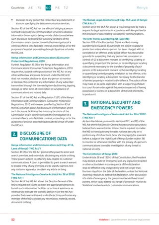 •	discloses to any person the contents of any statement or
account specifying the telecommunication services.
Section 93 of the KIC Act has the effect of obliging a person
licensed to provide telecommunication services to disclose
information (interception being a mode of disclosure) where
such disclosure facilitates the statutory functions of the
Commission or is in connection with the investigation of a
criminal offence or to facilitate criminal proceedings or for the
purposes of any civil proceedings brought by virtue or/under
the KIC Act.
Kenya Information and Communications (Consumer
Protection) Regulations, 2010
Further, Regulation 15 (1) of the Kenya Information and
Communications (Consumer Protection) Regulations, 2010
require that, subject to the provisions of the KIC Act or any
other written law, a licensee (licensed under the KIC Act)
shall not monitor, disclose or allow any person to monitor
or disclose, the content of any information of any subscriber
transmitted through the licensed system by listening, tapping,
storage, or other kinds of interception or surveillance of
communications and related data.
Section 31 of the KIC Act and Regulation 15 (1) of the Kenya
Information and Communications (Consumer Protection)
Regulations, 2010 are however qualified by Section 93 of
the KIC Act which allows for disclosure of information where
such disclosure facilitates the statutory functions of the
Commission or is in connection with the investigation of a
criminal offence or to facilitate criminal proceedings or for the
purposes of any civil proceedings brought by virtue of/under
the KIC Act.
DISCLOSURE OF
COMMUNICATIONS DATA
Kenya Information and Communications Act (Cap. 411A,
Laws of Kenya) (“KIC Act”)
Section 89 (1) of the KIC Act provides the power to enter and
search premises, and extends to obtaining any article or thing.
These powers extend to obtaining data related to customer
communications. A court is permitted to grant a search warrant
to enable entry of any premises and to search, examine, test
any station or apparatus or obtain any article or thing.
The National Intelligence Service Act (Act No. 28 of 2012)
(“NIS Act”)
Section 44 of the NIS Act allows the Director-General of the
NIS to request the courts to direct the appropriate persons to
furnish such information, facilities or technical assistance as
necessary to execute the warrant. Section 45 of the NIS Act
provides that a warrant issued under the Act may authorise any
member of the NIS to obtain any information, material, record,
document or thing.
The Mutual Legal Assistance Act (Cap. 75A Laws of Kenya)
(“MLA Act”)
Section 28 of the MLA Act allows a requesting state to make a
request for legal assistance in accordance with Kenyan law for
the provision of data relating to customer communications.
The Anti-money Laundering Act (Cap 59B)
Section 103 of the Proceeds of Crime and Anti-money
laundering Act (Cap.59 B) authorises the police to apply for
production orders where a person has been charged with or
convicted of an offence, and a police officer has reasonable
grounds for suspecting that any person has possession or
control of: (a) a document relevant to identifying, locating or
quantifying property of the person, or to identifying or locating
a document necessary for the transfer of property of such
person; or (b) a document relevant to the identifying, locating
or quantifying tainted property in relation to the offence, or to
identifying or locating a document necessary for the transfer
of tainted property in relation to the offence. The police officer
may make an ex parte application with a supporting affidavit
to a court for an order against the person suspected of having
possession or control of a document of the kind referred to,
to produce it.
NATIONAL SECURITY AND
EMERGENCY POWERS
The National Intelligence Service Act (Act No. 28 of 2012)
(“NIS Act”)
As described above, pursuant to section 42 (1) and (2) of the
NIS Act where the Director-General has reasonable grounds to
believe that a warrant under this section is required to enable
the NIS to investigate any threat to national security or to
perform any of its functions, he or she may apply for a warrant
before a Judge of the High Court of Kenya (under section 36)
to monitor or otherwise interfere with the privacy of a person’s
communications to enable investigation of any threat to
national security.
The Constitution of Kenya 2010
Under Article 58 and 132(4) of the Constitution, the President
may declare a state of emergency and any legislation enacted
or other action taken in consequence of the declaration
shall be effective only prospectively and not longer than
fourteen days from the date of declaration, unless the National
Assembly resolves to extend the declaration. After declaration
of a state of emergency, the government would have broad
powers, which could extend to a range of actions in relation to
Vodafone’s network and/or customer communications.
2.
3.
KenyaA-E F-J P-S T-ZK-OCountries
52 Vodafone I Law enforcement disclosure: legal annexe
 