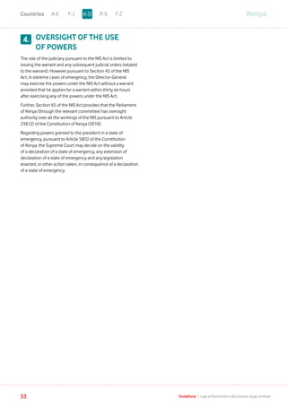 OVERSIGHT OF THE USE
OF POWERS
The role of the judiciary pursuant to the NIS Act is limited to
issuing the warrant and any subsequent judicial orders (related
to the warrant). However pursuant to Section 45 of the NIS
Act, in extreme cases of emergency, the Director-General
may exercise the powers under the NIS Act without a warrant
provided that he applies for a warrant within thirty six hours
after exercising any of the powers under the NIS Act.
Further, Section 65 of the NIS Act provides that the Parliament
of Kenya (through the relevant committee) has oversight
authority over all the workings of the NIS pursuant to Article
238 (2) of the Constitution of Kenya (2010).
Regarding powers granted to the president in a state of
emergency, pursuant to Article 58(5) of the Constitution
of Kenya, the Supreme Court may decide on the validity
of a declaration of a state of emergency, any extension of
declaration of a state of emergency and any legislation
enacted, or other action taken, in consequence of a declaration
of a state of emergency.
4.
KenyaA-E F-J P-S T-ZK-OCountries
53 Vodafone I Law enforcement disclosure: legal annexe
 