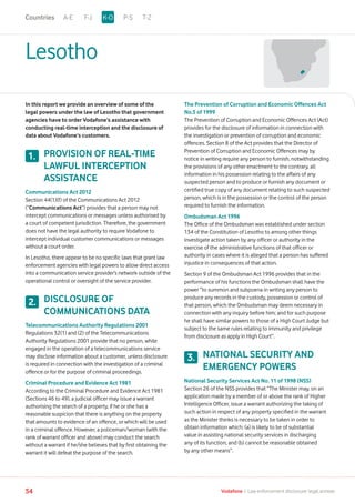 Lesotho
In this report we provide an overview of some of the
legal powers under the law of Lesotho that government
agencies have to order Vodafone’s assistance with
conducting real-time interception and the disclosure of
data about Vodafone’s customers.
PROVISION OF REAL-TIME
LAWFUL INTERCEPTION
ASSISTANCE
Communications Act 2012
Section 44(1)(f) of the Communications Act 2012
(“Communications Act”) provides that a person may not
intercept communications or messages unless authorised by
a court of competent jurisdiction. Therefore, the government
does not have the legal authority to require Vodafone to
intercept individual customer communications or messages
without a court order.
In Lesotho, there appear to be no specific laws that grant law
enforcement agencies with legal powers to allow direct access
into a communication service provider’s network outside of the
operational control or oversight of the service provider.
DISCLOSURE OF
COMMUNICATIONS DATA
Telecommunications Authority Regulations 2001
Regulations 32(1) and (2) of the Telecommunications
Authority Regulations 2001 provide that no person, while
engaged in the operation of a telecommunications service
may disclose information about a customer, unless disclosure
is required in connection with the investigation of a criminal
offence or for the purpose of criminal proceedings.
Criminal Procedure and Evidence Act 1981
According to the Criminal Procedure and Evidence Act 1981
(Sections 46 to 49), a judicial officer may issue a warrant
authorising the search of a property, if he or she has a
reasonable suspicion that there is anything on the property
that amounts to evidence of an offence, or which will be used
in a criminal offence. However, a policeman/woman (with the
rank of warrant officer and above) may conduct the search
without a warrant if he/she believes that by first obtaining the
warrant it will defeat the purpose of the search.
The Prevention of Corruption and Economic Offences Act
No.5 of 1999
The Prevention of Corruption and Economic Offences Act (Act)
provides for the disclosure of information in connection with
the investigation or prevention of corruption and economic
offences. Section 8 of the Act provides that the Director of
Prevention of Corruption and Economic Offences may by
notice in writing require any person to furnish, notwithstanding
the provisions of any other enactment to the contrary, all
information in his possession relating to the affairs of any
suspected person and to produce or furnish any document or
certified true copy of any document relating to such suspected
person, which is in the possession or the control of the person
required to furnish the information.
Ombudsman Act 1996
The Office of the Ombudsman was established under section
134 of the Constitution of Lesotho to among other things
investigate action taken by any officer or authority in the
exercise of the administrative functions of that officer or
authority in cases where it is alleged that a person has suffered
injustice in consequences of that action.
Section 9 of the Ombudsman Act 1996 provides that in the
performance of his functions the Ombudsman shall have the
power “to summon and subpoena in writing any person to
produce any records in the custody, possession or control of
that person, which the Ombudsman may deem necessary in
connection with any inquiry before him; and for such purpose
he shall have similar powers to those of a High Court Judge but
subject to the same rules relating to immunity and privilege
from disclosure as apply in High Court”.
NATIONAL SECURITY AND
EMERGENCY POWERS
National Security Services Act No. 11 of 1998 (NSS)
Section 26 of the NSS provides that “The Minister may, on an
application made by a member of or above the rank of Higher
Intelligence Officer, issue a warrant authorizing the taking of
such action in respect of any property specified in the warrant
as the Minister thinks is necessary to be taken in order to
obtain information which: (a) is likely to be of substantial
value in assisting national security services in discharging
any of its function; and (b) cannot be reasonable obtained
by any other means”.
1.
2.
3.
A-E F-J P-S T-ZK-OCountries
54 Vodafone I Law enforcement disclosure: legal annexe
 