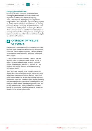 Emergency Powers Order 1988
Section 5(3)(b) of the Emergency Powers Order 1988
(“Emergency Powers Order”) states that the Minister
responsible for defence and internal security may
during a declared state of emergency, issue regulations
(“Regulations”) that authorise the acquisition of any property
in Lesotho, and take possession and control of such property.
Section 5(3)(b) of the Emergency Powers Order has not been
enacted to date. The Regulations are made by the Minister’s
office, but have to be issued in the Government Gazette to be
generally enforceable. Any further processes detailing the right
to access customer data and/or network would presumably be
set out in those Regulations.
OVERSIGHT OF THE USE
OF POWERS
Interception of communications is only allowed if authorised
by a court order, and the court, which has to be of competent
jurisdiction, has discretion in this regard. The court will allow
the interception of messages if it is reasonable and serves a
lawful purpose.
S. 26(3) of the NSS provides that such “a warrant shall not
be issued unless: (a) it is signed by the Minister, or (b) in an
urgent case where the Minister has expressly authorized
its issue and a statement of that fact is endorsed on it, it is
signed by the Director General or an office authorized by
the Director General”.
State conduct will always be subject to the Constitution of
Lesotho, which guarantees freedom from arbitrary seizure of
property, and freedom from arbitrary searches. These rights
can be limited where state security or public order (amongst
other things) so requires. Therefore, laws of general application
that limits the rights in question, such as the Regulations that
can be enacted in terms of the Emergency Powers Order, will
be valid and enforceable, as long as the means (search or
seizure) are proportional, or rationally related, to achieve the
end result (state security/public order).
4.
LesothoA-E F-J P-S T-ZK-OCountries
55 Vodafone I Law enforcement disclosure: legal annexe
 
