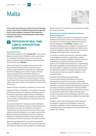 Malta
In this report we provide an overview of some of the legal
powers under the law of Malta that government agencies
have to order Vodafone’s assistance with conducting
real-time interception and the disclosure of data about
Vodafone’s customers.
PROVISION OF REAL-TIME
LAWFUL INTERCEPTION
ASSISTANCE
Security Service Act
Under the Security Service Act (“Chapter 391”) of the Laws of
Malta, the Security Service of Malta can obtain authorisation
for interception or interference with communications by
means of a warrant issued by the Minister responsible for the
Security Service (the “Minister”).
Article 3 of Chapter 391 provides that the function of the
Security Service shall be to protect national security; in
particular, against threats from organised crime, espionage,
terrorism and sabotage, the activities of agents of foreign
powers and against actions intended to overthrow or
undermine parliamentary democracy by political, industrial
or violent means. Furthermore, the Security Service shall act
in the interest of the economic well-being of Malta and public
safety, particularly in relation to the prevention or detection of
serious crime.
Chapter 391 does not provide for a definition of “serious crime”.
Chapter 391 defines “interception” as “in relation to a warrant,
the obtaining possession of, disrupting, destroying, opening,
interrupting, suppressing, stopping, seizing, eavesdropping
on, surveilling, recording, copying, listening to and viewing of
communications and the extraction of information from such
communications”.
According to Chapter 391, following a request made by the
Security Service, the Minister may issue a warrant authorising
the taking of such action as is specified in the warrant in
respect of any communications. The warrant must be issued
under the hand of the Minister or in an urgent case where the
Minister has expressly authorised its issue and a statement
of that fact is endorsed by the hand of a senior government
official being a Permanent Secretary or the Cabinet Secretary.
Warrants are generally valid for six months (if issued by the
hand of the Minister) or two days (if not issued under the hand
of the Minister). Warrants may be modified or cancelled by the
Minister at any time. The Minister can also extend their validity
for a further six months.
Electronic Communications Network and Services
(General) Regulations
Under the conditions contained in the authorisation issued by
the Malta Communications Authority to Vodafone pursuant
to the Electronic Communications Networks and Services
(General) Regulations (“S.L.399.28”), Vodafone, as an
authorised undertaking, has an obligation to comply with all
requirements related to legal interception and data retention
as may be established under the Electronic Communications
(Regulation) Act (Chapter 399) or any other law.
To this date, no specific laws have been published in relation
to the obligation of authorised undertakings to assist in
implementing interception capabilities. However, authorised
undertakings are required to assist law enforcement
agencies, most notably the Security Service, in implementing
interception capabilities on their networks and this is part of
their authorisation conditions even though no specific law to
this effect exists. Chapter 391 provides for warrants related
to interception and not to any specific obligations on the
network providers.
Article 86 of SL399.28 provides that the Malta
Communications Authority shall define the technical
and operational requirements necessary to enable legal
interception of electronic communications by the competent
authorities in accordance with any law allowing and regulating
such legal interception, provided that in doing so the Malta
Communications Authority shall give reasons for the technical
and operational requirements it defines and shall seek to
ensure that any expenses that undertakings may have to incur
in order to meet any requirements it establishes are reasonable
and justified.
Therefore, whilst no direct legal provision exists relating to
the obligation of authorised undertakings to implement
interception capabilities on their networks, the authorised
undertakings have a legal obligation to fund the infrastructure
used for such activities.
1.
A-E F-J P-S T-ZK-OCountries
56 Vodafone I Law enforcement disclosure: legal annexe
 