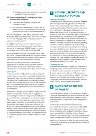 (ii)	the digital subscriber line or other end point of the
originator of the communication.
(6) 	Data necessary to identify the location of mobile
communication equipment:
	 (a)	the location label (Cell ID) at the start of the
communication; and
	 (b)	data identifying the geographic location of cells by
reference to their location labels (Cell ID) during the
period for which communications data are retained.
Pursuant to Regulation 19 of SL 440.01, metadata is to be
disclosed to the Police or the Security Service where such data
is required for the purpose of the investigation, detection or
prosecution of a serious crime.
SL440.01 defines “serious crime” as any crime which is
punishable by a term of imprisonment of not less than one
year and for the purposes of SL440.01 includes the crimes
mentioned in articles 48(1)(d) and 49 of Chapter 399.
A request for data is to be made in writing and shall be “clear
and specific”, provided that where the data is urgently required,
such request may be made orally, however a written version of
the request shall be made at the earliest opportunity.
Regulation 18(1) of SL440.01 provides that there is no
legal obligation on providers of publicly available electronic
communications services or of a public communications
network to retain data revealing content of any communication.
Criminal Code
Furthermore, Article 355AD of the Criminal Code (Chapter 9)
provides that any person who is considered by the police to be
in possession of any information or document relevant to any
investigation has a legal obligation to comply with a request
from the police to attend at a police station to give as required
any such information or document, provided that no person
is bound to supply any information or document which would
incriminate him.
If information is provided pursuant to Article 355AD, the Police
may, orally or by a notice in writing, require any person to
attend at the police station or other place indicated by them to
give such information and to produce such documents as the
Police may require and if that person so attends at the police
station or place indicated to him he shall be deemed to have
attended that police station or other place voluntarily. The
written notice shall contain a warning of the consequences of
failure to comply, namely that such person shall be guilty of a
contravention punishable with detention and shall be liable to
be arrested immediately under warrant. The written notice may
be served with urgency in cases where the interests of justice
so require.
NATIONAL SECURITY AND
EMERGENCY POWERS
Emergency Powers Act
Under the provisions of the Emergency Powers Act (“Chapter
178”) following a declaration by the President of Malta of a
state of public emergency, the President of Malta, acting in
accordance with the advice of the Prime Minister, may, subject
to the provisions of the Constitution of Malta, make such
regulations as appear to him to be necessary or expedient for
securing the public safety, the defence of Malta, the maintenance
of public order and the suppression of mutiny, rebellion and
riot, and for maintaining supplies and services essential to the
life of the community. Such regulations (in accordance with
Article 4(2) of Chapter 178) can include authorising the taking
possession or control on behalf of the government of any
property or undertaking as well as providing for amending any
law or suspending the operation of any law, and for applying any
law with or without modification. Such regulations shall expire
and cease to have effect after two months unless approved
by a resolution of the House of Representatives (Article 6(1)
of Chapter 178). These regulations may also be amended and
revoked at any time by resolutions passed by the House of
Representatives (Article 6(2) of Chapter 178).
Civil Protection Act
Under the Civil Protection Act (Chapter 411), in situations of
emergency, disaster or other operation covered by Chapter
411, the Commander as appointed by Chapter 411 or the
Director or highest ranking officer of the Assistance and
Rescue Force may, among other things, order the immediate
requisition of any movable or immovable thing, which is
indispensably necessary in his judgement for any operation,
subject to a right of compensation by the owner.
OVERSIGHT OF THE USE
OF POWERS
Chapter 391 does not provide for judicial oversight. However,
Chapter 391 establishes the post of a Commissioner who shall
keep under review, among other things, the exercise by the
Minister responsible for the Security Service of his powers to
issue warrants.
The Information and Data Protection Commissioner is
responsible for the compliance and enforcement of SL440.01.
Aggrieved persons can request his or her intervention. Any
decision by the Information and Data Protection Commissioner
may be contested in front of the Data Protection Appeals
Tribunal. The Information and Data Protection Commissioner may
consult and seek advice of the Malta Communications Authority.
Subject to the Constitution of Malta, Regulations issued under
Chapter 178 can be revoked by resolution passed by the House
of Representatives.
3.
4.
MaltaA-E F-J P-S T-ZK-OCountries
58 Vodafone I Law enforcement disclosure: legal annexe
 
