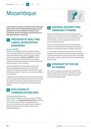 Mozambique
In this report we provide an overview of some of the legal
powers under the law of Mozambique that government
agencies have to order Vodafone’s assistance with
conducting real-time interception and the disclosure of
data about Vodafone’s customers.
PROVISION OF REAL-TIME
LAWFUL INTERCEPTION
ASSISTANCE
Decree n.º33/2001
Article 35 of the Regulation of the licensing and register
for the providing of telecommunications services of public
usage and establishing and usage of the public network
of telecommunications (“Decree n.º33/2001” of 6th of
November) states that licensed providers are obliged to
cooperate with the legal competent authorities regarding the
legal interception of communications
Under the Regulation such interception shall be made
through the Regulatory Authority’s duly credentialed
members. The law does not appear to provide a clear outline
of the process; neither is there a law or decree that establishes
such procedures.
In Mozambique, there appear to be no specific laws that grant
government agencies the legal powers to permit direct access
into a telecommunications operator’s network without the
operational control or oversight of the telecommunication
operator.
DISCLOSURE OF
COMMUNICATIONS DATA
The Telecommunications Law
Article 68 of the Telecommunications Law (Law n.º8/2004
of 21st of July – the “Telecommunications Law”) states that
secrecy of the communications is guaranteed except
in cases of criminal law and in cases of interest to national
safety and the prevention of terrorism, criminality and
organised delinquency.
NATIONAL SECURITY AND
EMERGENCY POWERS
Except as already outlined in this report, the government
agencies do not have any other authority available to invoke
special powers in relation to access to a communication
service providers customer data and/or network on the
grounds of national security.
Article 10 of the Telecommunication Law states that the
government is responsible for the adequate coordination of
the telecommunications services in emergency situations.
In such situations the government may issue a notice with
mandatory instructions to the telecommunications operators.
The Telecommunications Law does not provide a clear outline
of the process; neither is there a law or decree that establishes
the procedures.
OVERSIGHT OF THE USE
OF POWERS
There does not appear to be any judicial oversight of the
powers contained within this report, other than in cases of
criminal law, which are overseen by judges sitting in the
criminal courts of Mozambique.
1.
2.
3.
4.
A-E F-J P-S T-ZK-OCountries
59 Vodafone I Law enforcement disclosure: legal annexe
 