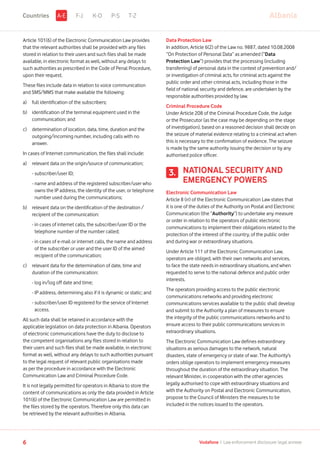Article 101(6) of the Electronic Communication Law provides
that the relevant authorities shall be provided with any files
stored in relation to their users and such files shall be made
available, in electronic format as well, without any delays to
such authorities as prescribed in the Code of Penal Procedure,
upon their request.
These files include data in relation to voice communication
and SMS/MMS that make available the following:
a)	 full identification of the subscribers;
b)	identification of the terminal equipment used in the
communication; and
c)	determination of location, data, time, duration and the
outgoing/incoming number, including calls with no
answer.
In cases of Internet communication, the files shall include:
a)	relevant data on the origin/source of communication;
	 - subscriber/user ID;
	 - name and address of the registered subscriber/user who
owns the IP address, the identity of the user, or telephone
number used during the communications;
b)	relevant data on the identification of the destination /
recipient of the communication:
	 - in cases of internet calls, the subscriber/user ID or the
telephone number of the number called;
	 - in cases of e-mail or internet calls, the name and address
of the subscriber or user and the user ID of the aimed
recipient of the communication;
c)	relevant data for the determination of date, time and
duration of the communication:
	 - log in/log off date and time;
	 - IP address, determining also if it is dynamic or static; and
	 - subscriber/user ID registered for the service of Internet
access.
All such data shall be retained in accordance with the
applicable legislation on data protection in Albania. Operators
of electronic communications have the duty to disclose to
the competent organisations any files stored in relation to
their users and such files shall be made available, in electronic
format as well, without any delays to such authorities pursuant
to the legal request of relevant public organisations made
as per the procedure in accordance with the Electronic
Communication Law and Criminal Procedure Code.
It is not legally permitted for operators in Albania to store the
content of communications as only the data provided in Article
101(6) of the Electronic Communication Law are permitted in
the files stored by the operators. Therefore only this data can
be retrieved by the relevant authorities in Albania.
Data Protection Law
In addition, Article 6(2) of the Law no. 9887, dated 10.08.2008
“On Protection of Personal Data” as amended (“Data
Protection Law”) provides that the processing (including
transferring) of personal data in the context of prevention and/
or investigation of criminal acts, for criminal acts against the
public order and other criminal acts, including those in the
field of national security and defence, are undertaken by the
responsible authorities provided by law.
Criminal Procedure Code
Under Article 208 of the Criminal Procedure Code, the Judge
or the Prosecutor (as the case may be depending on the stage
of investigation), based on a reasoned decision shall decide on
the seizure of material evidence relating to a criminal act when
this is necessary to the confirmation of evidence. The seizure
is made by the same authority issuing the decision or by any
authorised police officer.
NATIONAL SECURITY AND
EMERGENCY POWERS
Electronic Communication Law
Article 8 (rr) of the Electronic Communication Law states that
it is one of the duties of the Authority on Postal and Electronic
Communication (the “Authority”) to undertake any measure
or order in relation to the operators of public electronic
communications to implement their obligations related to the
protection of the interest of the country, of the public order
and during war or extraordinary situations.
Under Article 111 of the Electronic Communication Law,
operators are obliged, with their own networks and services,
to face the state needs in extraordinary situations, and when
requested to serve to the national defence and public order
interests.
The operators providing access to the public electronic
communications networks and providing electronic
communications services available to the public shall develop
and submit to the Authority a plan of measures to ensure
the integrity of the public communications networks and to
ensure access to their public communications services in
extraordinary situations.
The Electronic Communication Law defines extraordinary
situations as serious damages to the network, natural
disasters, state of emergency or state of war. The Authority’s
orders oblige operators to implement emergency measures
throughout the duration of the extraordinary situation. The
relevant Minister, in cooperation with the other agencies
legally authorised to cope with extraordinary situations and
with the Authority on Postal and Electronic Communication,
propose to the Council of Ministers the measures to be
included in the notices issued to the operators.
3.
F-J K-O P-S T-Z AlbaniaA-ECountries
6 Vodafone I Law enforcement disclosure: legal annexe
 
