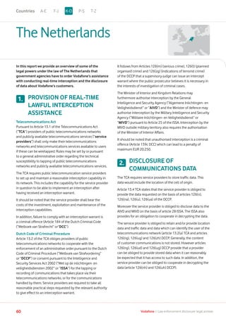 TheNetherlands
In this report we provide an overview of some of the
legal powers under the law of The Netherlands that
government agencies have to order Vodafone’s assistance
with conducting real-time interception and the disclosure
of data about Vodafone’s customers.
PROVISION OF REAL-TIME
LAWFUL INTERCEPTION
ASSISTANCE
Telecommunications Act
Pursuant to Article 13.1 of the Telecommunications Act
(“TCA”) providers of public telecommunications networks
and publicly available telecommunications services (“service
providers”) shall only make their telecommunications
networks and telecommunications services available to users
if these can be wiretapped. Rules may be set by or pursuant
to a general administrative order regarding the technical
susceptibility to tapping of public telecommunications
networks and publicly available telecommunications services.
The TCA requires public telecommunication service providers
to set up and maintain a reasonable interception capability in
its network. This includes the capability for the service provider
in question to be able to implement an interception after
having received an interception warrant.
It should be noted that the service provider shall bear the
costs of the investment, exploitation and maintenance of the
interception capabilities.
In addition, failure to comply with an interception warrant is
a criminal offence (Article 184 of the Dutch Criminal Code
(“Wetboek van Strafrecht” or“DCC”).
Dutch Code of Criminal Procedure
Article 13.2 of the TCA obliges providers of public
telecommunications networks to cooperate with the
enforcement of an administrative order pursuant to the Dutch
Code of Criminal Procedure (“Wetboek van Strafvordering”
or “DCCP”) or consent pursuant to the Intelligence and
Security Services Act 2002 (“Wet op de inlichtingen- en
veiligheidsdiensten 2002” or “ISSA”) for the tapping or
recording of communications that takes place via their
telecommunications networks, or for the communications
handled by them. Service providers are required to take all
reasonable practical steps requested by the relevant authority
to give effect to an interception warrant.
It follows from Articles 126(m) (serious crime), 126(t) (planned
organised crime) and 126(zg) (indications of terrorist crime)
of the DCCP that a supervisory-judge can issue an intercept
warrant where the public prosecutor believes it is necessary in
the interests of investigation of criminal cases.
The Minister of Interior and Kingdom Relations may
furthermore authorise interception by the General
Intelligence and Security Agency (“Algemene Inlichtingen- en
Veiligheidsdienst” or “AIVD”) and the Minister of defence may
authorise interception by the Military Intelligence and Security
Agency (“Militaire Inlichtingen- en Veiligheidsdienst” or
“MIVD”) pursuant to Article 25 of the ISSA. Interception by the
MIVD outside military territory also requires the authorisation
of the Minister of Interior Affairs.
It should be noted that unauthorised interception is a criminal
offence (Article 139c DCC) which can lead to a penalty of
maximum EUR 20.250.
DISCLOSURE OF
COMMUNICATIONS DATA
The TCA requires service providers to store traffic data. This
data would include the location of the cell of origin.
Article 13.4 TCA states that the service provider is obliged to
provide the data requested on the basis of articles 126(n),
126(na), 126(u), 126(ua) of the DCCP.
Moreover the service provider is obliged to disclose data to the
AIVD and MIVD on the basis of article 28 ISSA. The ISSA also
provides for an obligation to cooperate in decrypting the data.
The service provider is obliged to retain and/or provide location
data and traffic data and data which can identify the user of the
telecommunications network (article 13.2(a) TCA and articles
126(ng), 126(ug) and 126(zh) DCCP. Generally, the content
of customer communications is not stored. However articles
126(ng), 126(ud) and 126(ug) DCCP provide that a provider
can be obliged to provide stored data when it can reasonably
be expected that it has access to such data. In addition, the
service provider can be obliged to cooperate in decrypting the
data (article 126(nh) and 126(uh) DCCP).
1.
2.
A-E F-J P-S T-ZK-OCountries
60 Vodafone I Law enforcement disclosure: legal annexe
 