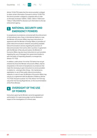 Article 13.2(a) TCA states that the service provider is obliged
to retain certain information. Pursuant to article 13.2(b) TCA
the service provider is obliged to cooperate with an order
on the basis of articles 126(hh), 126(ii), 126(nc)-126(ni) and
126(uc)-126(ui) DCCP to disclose such information to the law
enforcement agency.
NATIONAL SECURITY AND
EMERGENCY POWERS
In exceptional circumstances connected with the enforcement
of international rules of law or international relations or war,
the Minister of Economic Affairs may issue instructions, in
agreement with the Minister of Foreign Affairs, to providers of
public telecommunications networks and publicly available
telecommunications services regarding the provision of
telecommunication from and to other countries. In agreement
with the Minister of Security and Justice, the Minister of
Economic Affairs may also issue instructions to such providers
regarding the use of messages from government bodies to
warn the public of impending disasters or emergencies.
(Article 14.1 TCA)
In addition, under article 14.4 of the TCA (which has not yet
entered into force) the Minister of Economic Affairs, shall be
empowered, in the event of exceptional circumstances that
make this necessary, to give instructions to service providers
in relation to – amongst other things – the maintenance,
exploitation or use of their public telecommunications
networks. In case of a war, the Minister of Economic Affairs may
only do so in agreement with the Minister of Defence (Article
14.3 TCA). Pursuant to article 14.2 TCA, Article 14.4 TCA may
only enter into force by Royal Decree, on the recommendation
of the Prime Minister.
OVERSIGHT OF THE USE
OF POWERS
Instructions given by the Minister cannot be appealed and
authorisation of a supervisory-judge must be obtained in
respect of the investigations of criminal cases.
3.
4.
The NetherlandsA-E F-J P-S T-ZK-OCountries
61 Vodafone I Law enforcement disclosure: legal annexe
 