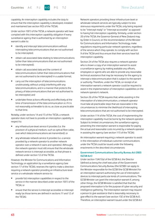 capability. An interception capability includes the duty to
ensure that the interception capability is developed, installed
and maintained (see section 9(3) of the TICSA).
Under section 10(1) of the TICSA, a network operator will have
complied with this interception capability obligation if every
surveillance agency that is authorised by an interception
warrant is able to:
•	identify and intercept telecommunications without
intercepting telecommunications that are not authorised
to be intercepted;
•	obtain call associated data relating to telecommunications
(other than telecommunications that are not authorised
to be intercepted);
•	obtain call associated data and the content of
telecommunications (other than telecommunications that
are not authorised to be intercepted) in a usable format;
•	carry out the interception of telecommunications
unobtrusively, without unduly interfering with any
telecommunications, and in a manner that protects the
privacy of telecommunications that are not authorised to
be intercepted; and
•	undertake these actions efficiently and effectively at the
time of transmission of the telecommunication or, if it is
not reasonably achievable to do so, as close as practicable
to that time.
Notably, under sections 14 and 15 of the TICSA, a network
operator does not have to provide an interception capability in
respect to:
•	any infrastructure-level service it provides (i.e. the
provision of a physical medium, such as optical fibre cable,
over which telecommunications are transmitted); or
•	any wholesale network service it provides (i.e. a service
provided by a network operator to another network
operator over a network it owns and operates). Although,
the network operator must still ensure that the wholesale
network service is intercept accessible, as that phrase is
defined under section 12 of the TICSA.
However, the Minister for Communications and Information
Technology, on application by a surveillance agency (see
section 17 of the TICSA), reserves the right to make a direction
requiring a network operator providing an infrastructure-level
service or a wholesale network service to:
•	provide full interception capabilities in respect to the
service in the manner described under section 10(1) of the
TICSA; or
•	ensure that the service is intercept accessible or intercept
ready (as those terms are defined in sections 11 and 12 of
the TICSA).
Network operators providing these infrastructure-level or
wholesale network services are typically subject to less
strenuous requirements under the TICSA, only being required
to be “intercept ready” or “intercept accessible” as opposed
to having full interception capability. Similarly, under section
20 of the TICSA, the Governor-General of New Zealand may,
by Order in Council, on the recommendation of the Minister
for Communications and Information Technology, make
regulations requiring particular network operators, regardless
of the service which they operate, to comply with section
9 of the TICSA and thus ensure that their services have full
interception capability.
Section 24 of the TICSA also requires a network operator
who is shown a copy of an interception warrant to assist
a surveillance agency by making available any officers,
employees or agents who are able to provide any reasonable
technical assistance that may be necessary for the agency to
intercept a telecommunication that is subject to the warrant
or authority. Therefore, under the TICSA, on receipt of an
interception warrant a network operator could be required to
assist in the implementation of interception capabilities on the
network operator’s network.
Section 26 of the TICSA requires that, while assisting in the
interception of a telecommunication, a network operator
must take all practicable steps that are reasonable in the
circumstances to minimise the likelihood of intercepting
telecommunications that are not authorised to be intercepted.
Under section 114 of the TICSA, the cost of implementing the
interception capability must be borne by the network operator.
Subject to limited circumstances, the surveillance agency
presenting the interception warrant is responsible for paying
the actual and reasonable costs incurred by a network operator
in assisting the agency (see section 115 of the TICSA).
An interception warrant requiring a network operator to assist
in the interception of individual customer communications
under the TICSA could be issued under the following
enactments in the described circumstances:
Government Communications Security Bureau Act 2003
(GCSB Act)
Under section 15A(1)(a) of the GCSB Act, the Director
(defined as being the chief executive of the Government
Communications Security Bureau (the GCSB)) can apply to
the Minister responsible for the GCSB (the GCSB Minister) for
an interception warrant authorising the use of interception
devices to intercept particular kinds of communications. The
GCSB Minister can grant the interception warrant if, among
other things, the GCSB Minister is satisfied that that the
proposed interception is for the purpose of cyber security and
intelligence gathering. The interception warrant may request
a person to give assistance that is reasonably necessary to
give effect to the warrant (see section 15E of the GCSB Act).
Therefore, an interception warrant issued under the GCSB Act
New ZealandA-E F-J P-S T-ZK-OCountries
63 Vodafone I Law enforcement disclosure: legal annexe
 