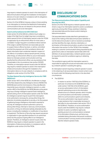 may require a network operator to assist in the interception of
telecommunications through the installation of interception
devices on its own network, in compliance with its obligations
under section 24 of the TICSA.
Section 24 of the GCSB Act imposes a duty on those assisting
in an interception to minimise the likelihood of intercepting
communications that are not relevant to the persons whose
communications are to be intercepted.
Search and Surveillance Act 2012 (SAS Act)
Under section 53 of the SAS Act, a District Court Judge or a
Judge of the High Court (a Judge) may issue a surveillance
device warrant (a form of interception warrant under the TICSA)
on application by an enforcement officer (in most cases, a
constable). A Judge may grant a surveillance device warrant
if the Judge is satisfied that there are reasonable grounds
to suspect that an offence has been, or will be, committed
and that the proposed use of the surveillance device will
obtain information that is evidential material in respect of
the offence. A surveillance device warrant permits, among
other things, an enforcement officer to use an interception
device to intercept a private communication and may
specify that the enforcement officer use any assistance that
is reasonable in the circumstances (see section 55(3)(f)).
Therefore, an interception warrant issued under the SAS Act
may require a network operator to assist in the interception
of telecommunications through the installation of an
interception device on its own network, in compliance with its
obligations under section 24 of the TICSA.
The New Zealand Security Intelligence Service Act 1969
(NZSIS Act)
Under section 4A(1) of the NZSIS Act, the Minister in charge
of the New Zealand Security Intelligence Service (NZSIS) (the
NZSIS Minister) and the Commissioner of Security Warrants
may jointly issue a domestic intelligence warrant, or, under
section 4A(2) of the NZSIS Act the NZSIS Minister acting alone
may issue a foreign intelligence warrant (both intelligence
warrants being a form of interception warrant under the TICSA).
An intelligence warrant may be issued if the interception
to be authorised is necessary for, among other things, the
detection of activities prejudicial to security, or for the purpose
of gathering foreign intelligence information essential to
security. An intelligence warrant authorises a person to,
among other things, intercept or seize any communication,
document, or thing not otherwise lawfully obtainable by the
person, including the installation or modification of any device
or equipment. The Director of Security may request any person
or organisation to give specified assistance to an authorised
person for the purpose of giving effect to an intelligence
warrant. Therefore, an intelligence warrant issued under the
NZSIS Act may require a network operator to assist in the
interception of telecommunications, in compliance with its
obligations under section 24 of the TICSA.
DISCLOSURE OF
COMMUNICATIONS DATA
The Telecommunications (Interception Capability and
Security) Act 2013
Section 24 of the TICSA requires a network operator who is
shown a copy of an interception warrant to assist a surveillance
agency by, among other things, assisting in obtaining
call associated data and the stored content relating to
telecommunications.
Call associated data includes data that is generated as a
result of the making of the telecommunication (whether or
not the telecommunication is sent or received successfully)
and that identifies the origin, direction, destination, or
termination of the telecommunication, as well as more specific
information (see section 3 of the TICSA). If the metadata
relating to customer communications being requested by the
government under an interception warrant falls within the
definition of call associated data, a network operator would
be required to assist the surveillance agency in obtaining
that data.
The surveillance agency with the interception warrant is
responsible for paying the actual and reasonable costs incurred
by a network operator in assisting the agency.
An interception warrant requiring a network operator to assist
in the obtaining of call associated data or stored content could
be issued under the following enactments in the described
circumstances:
•	 The GSCB Act
	 –	In relation to section 15A(1)(a) of the GCSB Act, in
particular circumstances the GCSB Minister may,
under section 15A(1)(b) of the GCSB Act, grant
an access authorisation (a form of interception
warrant) authorising access to the information
infrastructure of a network operator, which includes
all communications and information contained
within its communications systems and networks.
The access authorisation may request a person
to give assistance that is reasonably necessary to
give effect to the authorisation (see section 15E of
the GCSB Act). Therefore, an access authorisation
issued under the GCSB Act may require a network
operator to assist a surveillance agency by
granting access to its communications contained
in its information infrastructure, and hence any
metadata (being information that would constitute a
“communication”) and any stored communications
that the network operator holds.
2.
New ZealandA-E F-J P-S T-ZK-OCountries
64 Vodafone I Law enforcement disclosure: legal annexe
 