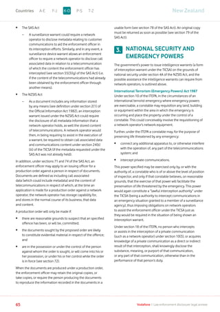 •	 The SAS Act
	 –	A surveillance warrant could require a network
operator to disclose metadata relating to customer
communications to aid the enforcement officer in
its interception efforts. Similarly, and in any event, a
surveillance device warrant allows an enforcement
officer to require a network operator to disclose call
associated data in relation to a telecommunication
of which the content the enforcement officer has
intercepted (see section 55(3)(g) of the SAS Act) (i.e.
if the content of the telecommunications had already
been obtained by the enforcement officer through
another means).
•	 The NZSIS Act
	 –	As a document includes any information stored
by any means (see definition under section 2(1) of
the Official Information Act 1982), an interception
warrant issued under the NZSIS Act could require
the disclosure of all metadata information that a
network operator holds, as well the stored content
of telecommunications. A network operator would
then, in being requiring to assist in the execution of
a warrant, be required to obtain call associated data
and communications content under section 24(b)
(iii) of the TICSA (if the metadata requested under the
SAS Act was not already held).
In addition, under sections 71 and 74 of the SAS Act, an
enforcement officer may apply to an issuing officer for a
production order against a person in respect of documents.
Documents are defined as including call associated
data (which could include metadata) and the content of
telecommunications in respect of which, at the time an
application is made for a production order against a network
operator, the network operator has storage capability for,
and stores in the normal course of its business, that data
and content.
A production order will only be made if:
•	there are reasonable grounds to suspect that an specified
offence has been, or will be, committed;
•	the documents sought by the proposed order are likely
to constitute evidential material in respect of the offence;
and
•	are in the possession or under the control of the person
against whom the order is sought, or will come into his or
her possession, or under his or her control while the order
is in force (see section 72).
When the documents are produced under a production order,
the enforcement officer may retain the original copies, or
take copies, or require the person producing the documents
to reproduce the information recorded in the documents in a
usable form (see section 78 of the SAS Act). An original copy
must be returned as soon as possible (see section 79 of the
SAS Act).
NATIONAL SECURITY AND
EMERGENCY POWERS
The government’s power to issue intelligence warrants (a form
of interception warrant under the TICSA) on the grounds of
national security under section 4A of the NZSIS Act, and the
possible assistance the intelligence warrants can require from
network operators, is outlined above.
International Terrorism (Emergency Powers) Act 1987
Under section 10 of the ITEPA, in the circumstances of an
international terrorist emergency where emergency powers
are exercisable, a constable may requisition any land, building
or equipment within the area in which the emergency is
occurring and place the property under the control of a
constable. This could conceivably involve the requisitioning of
a network operator’s network equipment.
Further, under the ITEPA a constable may, for the purpose of
preserving life threatened by any emergency:
•	connect any additional apparatus to, or otherwise interfere
with the operation of, any part of the telecommunications
system; and
•	 intercept private communications.
This power specified may be exercised only by, or with the
authority of, a constable who is of or above the level of position
of inspector, and only if that constable believes, on reasonable
grounds, that the exercise of that power will facilitate the
preservation of life threatened by the emergency. This power
would again constitute a “lawful interception authority” under
the TICSA (being a authority to intercept communications in
an emergency situation granted to a member of a surveillance
agency), thus imposing obligations on network operators
to assist the enforcement officer under the TICSA just as
they would be required in the situation of being shown an
interception warrant.
Under section 18 of the ITEPA, no person who intercepts
or assists in the interception of a private communication
(such as a network operator) under section 10(3), or acquires
knowledge of a private communication as a direct or indirect
result of that interception, shall knowingly disclose the
substance, meaning, or purport of that communication,
or any part of that communication, otherwise than in the
performance of that person’s duty.
3.
New ZealandA-E F-J P-S T-ZK-OCountries
65 Vodafone I Law enforcement disclosure: legal annexe
 