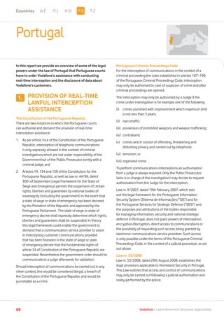A-E F-J K-O T-Z
68 Vodafone I Law enforcement disclosure: legal annexe
Portugal
In this report we provide an overview of some of the legal
powers under the law of Portugal that Portuguese courts
have to order Vodafone’s assistance with conducting
real-time interception and the disclosure of data about
Vodafone’s customers.
PROVISION OF REAL-TIME
LAWFUL INTERCEPTION
ASSISTANCE
The Constitution of the Portuguese Republic
There are two instances in which the Portuguese courts
can authorise and demand the provision of real-time
interception assistance:
1.	As per article 34,4 of the Constitution of the Portuguese
Republic, interception of telephone communications
is only expressly allowed in the context of criminal
investigations which are not under responsibility of the
Government but of the Public Prosecutor jointly with a
criminal judge; and
2. 	Articles 19, 134 and 138 of the Constitution for the
Portuguese Republic, as well as law nr. 44/86, dated
30th of September (Legal Framework for the State of
Siege and Emergency) permits the suspension of certain
rights, liberties and guarantees by national bodies of
sovereignty (including the government) in the event that
a state of siege or state of emergency has been decreed
by the President of the Republic and approved by the
Portuguese Parliament . The state of siege or state of
emergency decree shall expressly determine which rights,
liberties and guarantees shall be suspended. In theory
this legal framework could enable the government to
demand that a communication service provider to assist
in intercepting customer communications provided
that has been foreseen in the state of siege or state
of emergency decree that the fundamental rights of
article 34 of Constitution of the Portuguese Republic are
suspended. Nevertheless the government order should be
communicate to a judge afterwards for validation.
Should interception of communications be carried out in any
other context, this would be considered illegal, a breach of
the Constitution of the Portuguese Republic and would be
punishable as a crime.
Portuguese Criminal Proceedings Code
For the interception of communications in the context of a
criminal proceeding the rules established in articles 187–190
of the Portuguese Criminal Proceedings Code, interception
may only be authorised in case of suspicion of crime and after
criminal proceedings are opened.
The interception may only be authorised by a Judge if the
crime under investigation is for example one of the following:
(i)	crimes punished with imprisonment which maximum limit
is not less than 3 years;
(ii)	 narcotraffic;
(iii)	 possession of prohibited weapons and weapon trafficking;
(iv)	 contraband;
(v)	crimes which consist of offending, threatening and
disturbing privacy and carried out by telephone;
(vi)	 terrorism; or
(vii)	organized crime
To perform communications interceptions an authorisation
from a judge is always required. Only the Public Prosecutor
(who is in charge of the investigation) may decide to request
authorisation from the Judge for the interception.
Law nr. 9/2007, dated 19th February 2007, which sets
out the legal framework for the Portuguese Information
Security System (Sistema de Informações/”SIS”) and for
the Portuguese Services for Strategic Defence (“SIED”) and
the purposes and attributions of the bodies responsible
for managing information, security and national strategic
defence in Portugal, does not grant powers of interception,
encryption/decryption, direct access to communications or
the possibility of requesting such access being granted by
electronic communications service providers. Such access
is only possible under the terms of the Portuguese Criminal
Proceedings Code, in the context of a judicial procedure, as set
out above.
Law nr. 53/2008
Law nr. 53/2008, dated 29th August 2008, establishes the
legal provisions applicable to Homeland Security in Portugal.
This Law outlines that access and control of communications
may only be carried out following a judicial authorisation and
solely performed by the police.
1.
P-SCountries
 