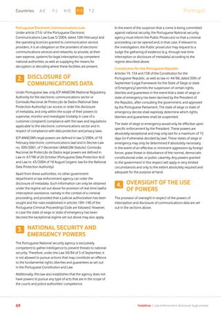 PortugalA-E F-J K-O T-Z
69 Vodafone I Law enforcement disclosure: legal annexe
Portuguese Electronic Communications Law
Under article 27/o’ of the Portuguese Electronic
Communications Law (Law 5/2004, dated 10th February) and
the operating licences granted to communication service
providers, it is an obligation on the providers of electronic
communications services and networks, to provide, at their
own expense, systems for legal interception by competent
national authorities, as well as supplying the means for
decryption or decoding where these facilities are present.
DISCLOSURE OF
COMMUNICATIONS DATA
Under Portuguese law, only ICP-ANACOM (National Regulatory
Authority for the electronic communications sector or
Comissão Nacional de Protecção de Dados (National Data
Protection Authority) can access or order the disclosure
of metadata, and only within the scope of their powers to
supervise, monitor and investigate (notably in case of a
customer complaint) compliance with the laws and regulations
applicable to the electronic communications sector and in
respect of compliance with data protection and privacy laws.
ICP-ANACOM’s legal powers are defined in law 5/2004, of 10
February (electronic communications law) and in Decree-Law
no. 309/2001, of 7 December (ANACOM Statute). Comissão
Nacional de Protecção de Dados legal powers are defined in
Law nr. 67/98 of 26 October (Portuguese Data Protection Act)
and Law nr. 43/2004 of 18 August (organic law for the National
Data Protection Authority).
Apart from these authorities, no other government
department or law enforcement agency can order the
disclosure of metadata. Such information can only be obtained
under the regime set out above for provision of real-time lawful
interception assistance, namely in the context of a criminal
proceeding, and provided that a judicial authorization has been
sought and the rules established in articles 189–190 of the
Portuguese Criminal Proceedings Code are followed. However,
in case the state of siege or state of emergency has been
decreed the exceptional regime set out above may also apply.
NATIONAL SECURITY AND
EMERGENCY POWERS
The Portuguese National security agency is exclusively
competent to gather intelligence to prevent threats to national
security. Therefore, under the Law 30/84 of 5 of September, it
is not allowed to pursue actions that may constitute an offence
to the fundamental rights, liberties and guarantees as set out
in the Portuguese Constitution and Law.
Additionally, this law also establishes that the agency does not
have powers to pursue any type of acts that are in the scope of
the courts and police authorities’ competence.
In the event of the suspicion that a crime is being committed
against national security, the Portuguese National security
agency must inform the Public Prosecutor so that a criminal
proceeding can be opened and, in that case, if relevant to
the investigation, the Public prosecutor may request to a
Judge the gathering of evidence (e.g. through real-time
interception or disclosure of metadata) according to the
regime described above.
Constitution for the Portuguese Republic
Articles 19, 134 and 138 of the Constitution for the
Portuguese Republic, as well as law nr. 44/86, dated 30th of
September (Legal Framework for the State of Siege or state
of Emergency) permits the suspension of certain rights,
liberties and guarantees in the event that a state of siege or
state of emergency has been decreed by the President of
the Republic, after consulting the government, and approved
by the Portuguese Parliament. The state of siege or state of
emergency decree shall expressly determine which rights,
liberties and guarantees shall be suspended.
The state of siege or emergency would only be effective upon
specific enforcement by the President. These powers are
absolutely exceptional and may only last for a maximum of 15
days (or if otherwise decided by law). These states of siege or
emergency may only be determined if absolutely necessary,
in the event of an effective or imminent aggression by foreign
forces, grave threat or disturbance of the normal, democratic
constitutional order, or public calamity. Any powers granted
to the government in this respect will apply in very limited
circumstances and only to the extent absolutely required and
adequate for the purpose at hand.
OVERSIGHT OF THE USE
OF POWERS
The provision of oversight in respect of the powers of
interception and disclosure of communications data are set
out in the sections above.
2.
3.
4.
P-SCountries
 