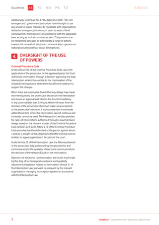 Additionally, under Law No. 8756, dated 26.3.2001 “On civil
emergencies”, government authorities have the right to use
any private or public means or to cooperate with organisations
related to emergency situations, in order to avoid or limit
consequences from disasters in accordance with the applicable
laws, as long as such circumstances exist. This provision can
be interpreted as to also be extended to a range of actions
towards the network of electronic communication operators in
national security orders or in civil emergencies.
OVERSIGHT OF THE USE
OF POWERS
Criminal Procedure Code
Under article 222 of the Criminal Procedure Code, upon the
application of the prosecutor or the aggrieved party, the Court
authorises interception through a decision approving the legal
interception, when it is essential to the continuation of the
initiated investigation or when there is sufficient evidence to
support the charges.
When there are reasonable doubts that any delays may impair
the investigations, the prosecutor decides on the interception
and issues an approval and informs the Court immediately,
in any case not later than 24 hours. Within 48 hours from the
decision of the prosecutor, the Court makes an assessment
of the prosecutor’s decision. If such assessment is not made
within these time limits, the interception cannot continue and
its results cannot be used. The Interception Law also provides
for cases of interceptions authorised through a court decision
always based on the relevant articles of the Criminal Procedure
Code (articles 221-226). Article 212 of the Criminal Procedure
Code provides that the defendant or the person against whom
a seizure is sought or the person who filed the criminal suit are
entitled to appeal against such Decision of the court.
Under Article 23 of the Interception Law, the Attorney General
or the prosecutor duly authorised by him provides for and
communicates to the operator of electronic communications
the decision of the relevant Court on the interception.
Operators of electronic communication are bound in principle
by this duty of technological assistance and capability
adjustment/adaptation related to interception (Article 21 of
the Interception Law) pursuant to a request by the relevant
organisations managing interception systems in accordance
with the Interception Law.
4.
F-J K-O P-S T-Z AlbaniaA-ECountries
7 Vodafone I Law enforcement disclosure: legal annexe
 