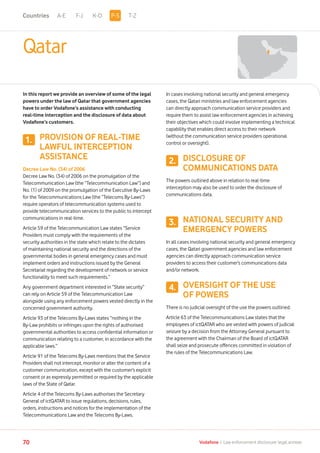 A-E F-J K-O T-Z
70 Vodafone I Law enforcement disclosure: legal annexe
Qatar
In this report we provide an overview of some of the legal
powers under the law of Qatar that government agencies
have to order Vodafone’s assistance with conducting
real-time interception and the disclosure of data about
Vodafone’s customers.
PROVISION OF REAL-TIME
LAWFUL INTERCEPTION
ASSISTANCE
Decree Law No. (34) of 2006
Decree Law No. (34) of 2006 on the promulgation of the
Telecommunication Law (the “Telecommunication Law”) and
No. (1) of 2009 on the promulgation of the Executive By-Laws
for the Telecommunications Law (the “Telecoms By-Laws”)
require operators of telecommunication systems used to
provide telecommunication services to the public to intercept
communications in real-time.
Article 59 of the Telecommunication Law states “Service
Providers must comply with the requirements of the
security authorities in the state which relate to the dictates
of maintaining national security and the directions of the
governmental bodies in general emergency cases and must
implement orders and instructions issued by the General
Secretariat regarding the development of network or service
functionality to meet such requirements.”
Any government department interested in “State security”
can rely on Article 59 of the Telecommunication Law
alongside using any enforcement powers vested directly in the
concerned government authority.
Article 93 of the Telecoms By-Laws states “nothing in the
By-Law prohibits or infringes upon the rights of authorised
governmental authorities to access confidential information or
communication relating to a customer, in accordance with the
applicable laws.”
Article 91 of the Telecoms By-Laws mentions that the Service
Providers shall not intercept, monitor or alter the content of a
customer communication, except with the customer’s explicit
consent or as expressly permitted or required by the applicable
laws of the State of Qatar.
Article 4 of the Telecoms By-Laws authorises the Secretary
General of ictQATAR to issue regulations, decisions, rules,
orders, instructions and notices for the implementation of the
Telecommunications Law and the Telecoms By-Laws.
In cases involving national security and general emergency
cases, the Qatari ministries and law enforcement agencies
can directly approach communication service providers and
require them to assist law enforcement agencies in achieving
their objectives which could involve implementing a technical
capability that enables direct access to their network
(without the communication service providers operational
control or oversight).
DISCLOSURE OF
COMMUNICATIONS DATA
The powers outlined above in relation to real-time
interception may also be used to order the disclosure of
communications data.
NATIONAL SECURITY AND
EMERGENCY POWERS
In all cases involving national security and general emergency
cases, the Qatari government agencies and law enforcement
agencies can directly approach communication service
providers to access their customer’s communications data
and/or network.
OVERSIGHT OF THE USE
OF POWERS
There is no judicial oversight of the use the powers outlined.
Article 63 of the Telecommunications Law states that the
employees of ictQATAR who are vested with powers of judicial
seizure by a decision from the Attorney General pursuant to
the agreement with the Chairman of the Board of ictQATAR
shall seize and prosecute offences committed in violation of
the rules of the Telecommunications Law.
1.
2.
3.
4.
P-SCountries
 
