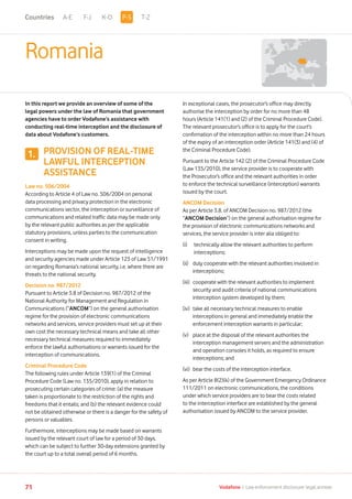 A-E F-J K-O T-Z
71 Vodafone I Law enforcement disclosure: legal annexe
Romania
In this report we provide an overview of some of the
legal powers under the law of Romania that government
agencies have to order Vodafone’s assistance with
conducting real-time interception and the disclosure of
data about Vodafone’s customers.
PROVISION OF REAL-TIME
LAWFUL INTERCEPTION
ASSISTANCE
Law no. 506/2004
According to Article 4 of Law no. 506/2004 on personal
data processing and privacy protection in the electronic
communications sector, the interception or surveillance of
communications and related traffic data may be made only
by the relevant public authorities as per the applicable
statutory provisions, unless parties to the communication
consent in writing.
Interceptions may be made upon the request of intelligence
and security agencies made under Article 123 of Law 51/1991
on regarding Romania’s national security, i.e. where there are
threats to the national security.
Decision no. 987/2012
Pursuant to Article 3.8 of Decision no. 987/2012 of the
National Authority for Management and Regulation in
Communications (“ANCOM”) on the general authorisation
regime for the provision of electronic communications
networks and services, service providers must set up at their
own cost the necessary technical means and take all other
necessary technical measures required to immediately
enforce the lawful authorisations or warrants issued for the
interception of communications.
Criminal Procedure Code
The following rules under Article 139(1) of the Criminal
Procedure Code (Law no. 135/2010), apply in relation to
prosecuting certain categories of crime: (a) the measure
taken is proportionate to the restriction of the rights and
freedoms that it entails; and (b) the relevant evidence could
not be obtained otherwise or there is a danger for the safety of
persons or valuables.
Furthermore, interceptions may be made based on warrants
issued by the relevant court of law for a period of 30 days,
which can be subject to further 30-day extensions granted by
the court up to a total overall period of 6 months.
1.
In exceptional cases, the prosecutor’s office may directly
authorise the interception by order for no more than 48
hours (Article 141(1) and (2) of the Criminal Procedure Code).
The relevant prosecutor’s office is to apply for the court’s
confirmation of the interception within no more than 24 hours
of the expiry of an interception order (Article 141(3) and (4) of
the Criminal Procedure Code).
Pursuant to the Article 142 (2) of the Criminal Procedure Code
(Law 135/2010), the service provider is to cooperate with
the Prosecutor’s office and the relevant authorities in order
to enforce the technical surveillance (interception) warrants
issued by the court.
ANCOM Decision
As per Article 3.8. of ANCOM Decision no. 987/2012 (the
“ANCOM Decision”) on the general authorisation regime for
the provision of electronic communications networks and
services, the service provider is inter alia obliged to:
(i)	 technically allow the relevant authorities to perform
interceptions;
(ii)	duly cooperate with the relevant authorities involved in
interceptions;
(iii)	cooperate with the relevant authorities to implement
security and audit criteria of national communications
interception system developed by them;
(iv)	take all necessary technical measures to enable
interceptions in general and immediately enable the
enforcement interception warrants in particular;
(v)	place at the disposal of the relevant authorities the
interception management servers and the administration
and operation consoles it holds, as required to ensure
interceptions; and
(vi)	bear the costs of the interception interface.
As per Article 8(2)(k) of the Government Emergency Ordinance
111/2011 on electronic communications, the conditions
under which service providers are to bear the costs related
to the interception interface are established by the general
authorisation issued by ANCOM to the service provider.
P-SCountries
 