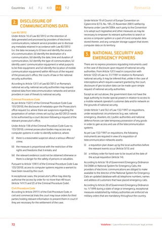 RomaniaA-E F-J K-O T-Z
72 Vodafone I Law enforcement disclosure: legal annexe
DISCLOSURE OF
COMMUNICATIONS DATA
Law 82/2012
Under Article 16 of Law 82/2012 on the retention of
data generated and processed by providers of electronic
communications, network service providers are to disclose
any metadata retained in accordance with Law 82/2012
(i.e. the data necessary to (i) trace and identify the source
of a communication, (ii) identify the destination of a
communication, (iii) identify the date, time and duration of
communication, (iv) identify the type of communication, (v)
identify users’ communication equipment or what purports
to be their equipment; and (vi) identify the location of mobile
communication equipment) within 48 hours of the request
of the prosecutor’s office, the courts of law or the national
security authorities.
According to Article 12(1) of Law 82/2012 on Romania’s
national security, national security authorities may request
retained data from telecommunication networks and service
providers in case of threats to national security.
Criminal Procedure Code
As per Article 152(1) of the Criminal Procedure Code (Law
135/2010), the disclosure of metadata upon the Prosecutor’s
office request (i.e. where there are suspicions regarding the
perpetration of certain crimes set out by Law 82/2012) needs
to be authorised by a court decision following a request of the
relevant prosecutor’s office.
Under Article 138 of the Criminal Procedure Code (Law no.
135/2010), criminal prosecution bodies may access any
computer systems in order to identify evidence, where:
(i)	there is a reasonable suspicion about a serious offence/
crime;
(ii)	the measure is proportional with the restriction of the
rights and freedoms that it entails; and
(iii)	the relevant evidence could not be obtained otherwise or
there is a danger for the safety of persons or valuables.
Pursuant to Article 139(1) of the Criminal Procedure Code (Law
135/2010), access to computer systems requires a warrant to
have been issued by the court.
In exceptional cases, the prosecutor’s office may directly
authorise the access by order for no more than 48 hours
(Article 141(1) and (2) of the Criminal Procedure Code).
Civil Procedure Code
According to Article 297(1) of the Civil Procedure Code, in
civil and commercial trials the court may issue orders for third
parties holding relevant information to present them in court if
they are necessary for the settlement of the case.
Under Article 19 of Council of Europe Convention on
Cybercrime (E.T.S. No. 185, 23 November 2001) ratified by
Romania under Law 64/2004, each party to the Convention
is to adopt such legislative and other measures as may be
necessary to empower its relevant authorities to search or
access a computer system or a part of it and computer data
stored therein, and any computer storage support that stores
computer data on its territory.
NATIONAL SECURITY AND
EMERGENCY POWERS
There are no express provisions regulating instruments used
in the case of disclosure upon request of national security
authorities. From Article 12(1) read in conjunction with
Article 12(2) of Law no. 51/1991 in relation to Romania’s
national security, it may be inferred that, unlike in the case of
interceptions which require a warrant granted by the court,
disclosure of geo-location data can be made upon simple
request of national security authorities.
Except as set out above, the government does not have the
legal authority to invoke special powers in relation to access to
a mobile network operator’s customer data and/or network on
the grounds of national security.
Under Article 1 and 3(c) of Law 132/1997 on requisitions,
under exceptional circumstances (e.g. war, national
emergency, disasters, etc.) public authorities and national
defence forces can take temporary possession of any goods
in order to gain access and use of the telecommunication
systems.
As per Law 132/1997 on requisitions, the following
instruments are required in view of a requisition of
telecommunication networks assets:
(i)	a requisition plan drawn up by the local authorities before
the relevant events occur (Article 5(1)); and
(ii)	a military order for hand-over to be issued at the date of
the actual requisition (Article 14).
According to Article 18 of Government Emergency Ordinance
34/2008 on National System for Emergency Calls, the
providers of electronic communications are obliged to make
available to the director of the National System for Emergency
Calls an updated database with all telephone numbers, names
and address of customers that have placed emergency calls.
According to Article 20 of Government Emergency Ordinance
no. 1/1999 during a state of siege or emergency, exceptional
measures established by military authorities are enforced via
military orders that are mandatory throughout the country.
2.
3.
P-SCountries
 