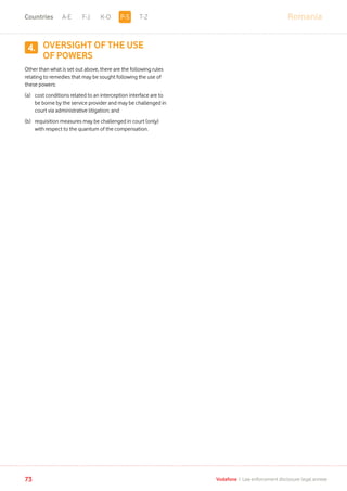 RomaniaA-E F-J K-O T-Z
73 Vodafone I Law enforcement disclosure: legal annexe
OVERSIGHT OF THE USE
OF POWERS
Other than what is set out above, there are the following rules
relating to remedies that may be sought following the use of
these powers:
(a)	cost conditions related to an interception interface are to
be borne by the service provider and may be challenged in
court via administrative litigation; and
(b)	requisition measures may be challenged in court (only)
with respect to the quantum of the compensation.
4.
P-SCountries
 