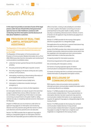 1.
2.
A-E F-J K-O T-Z
74 Vodafone I Law enforcement disclosure: legal annexe
South Africa
In this report we provide an overview of some of the legal
powers under the law of South Africa that government
agencies have to order Vodafone’s assistance with
conducting real-time interception and the disclosure of
data about Vodafone’s customers.
PROVISION OF REAL-TIME
LAWFUL INTERCEPTION
ASSISTANCE
The Regulation of Interception of Communications and
Provision of Communication-Related Information Act
no.70 of 2002
The Regulation of Interception of Communications and
Provision of Communication-Related Information Act no.70 of
2002 (RICA) prescribes that the interception and monitoring of
communications is prohibited unless:
•	a directive has been granted that permits the prohibited
activities;
•	 the party protected by RICA gives requisite consent;
•	the entity engaging in the above activity was also a party
to those communications;
•	intercepting, monitoring or disseminating information of
an employee while carrying on a business;
•	 interception to prevent serious bodily harm;
•	interception to determine a location during an
emergency; or
•	 when entitled to do so in terms of other legislation.
An interception direction can only be issued in the event that
a judge is satisfied that a serious offence has been or will
be committed, or the gathering of information is necessary
concerning an actual threat to the public health or safety,
national security or compelling national economic interests of
the Republic.
Chapter 3 of RICA sets out circumstances under which an
applicant may apply for an interception and monitoring
direction and entry warrants along with the manner in which
such directions and entry warrants are to be executed.
Section 16 of RICA provides that an applicant may apply in
writing to a designated judge for an interception direction
where there are reasonable grounds to believe that a serious
offence has been, is being or will probably be committed
or in order to gather information concerning an actual or
potential threat to the public health or safety, national
security or compelling national economic interests. In terms
of section 22, the applicant may simultaneously apply for an
entry warrant.
Section 21 of RICA provides for the issuing of decryption
directions by application to a designated judge.
Oral applications for any direction or warrant listed above may
be made in terms of section 23 of RICA.
Section 30 of RICA provides that a telecommunication service
provider must provide a telecommunication service which has
the capability to be intercepted and store communication-
related information. A directive prescribes the:
(i) capacity needed for interception purposes;
(ii) technical requirements of the systems to be used;
(iii) connectivity with interception centres;
(iv) manner of routing duplicate signals of indirect
communications to designated interception centres; and
(v) manner of routing real-time or archived communication-
related information to designated interception centres.
DISCLOSURE OF
COMMUNICATIONS DATA
RICA requires a telecommunication service provider to
intercept and stores communication-related information which
is commonly referred to as metadata.
Section 17 of RICA provides for the issuing of a real-time
communication-related direction. This is required where no
interception direction has been issued and only real-time
communication-related information on an ongoing basis is
required. An applicant may apply to a designated judge for the
issuing of same.
Section 19 of RICA provides for the issuing of an archived
communication-related direction. If only archived
communication-related information is required, an applicant
may apply to a judge of a High Court, a regional court
magistrate or a magistrate for the issuing of same.
P-SCountries
 