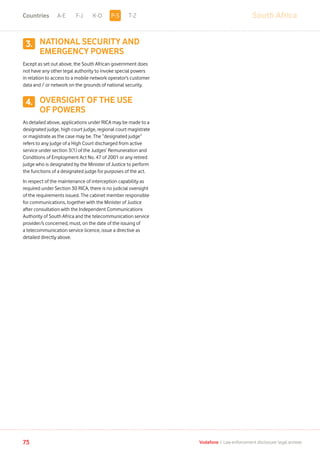 3.
4.
South AfricaA-E F-J K-O T-Z
75 Vodafone I Law enforcement disclosure: legal annexe
NATIONAL SECURITY AND
EMERGENCY POWERS
Except as set out above, the South African government does
not have any other legal authority to invoke special powers
in relation to access to a mobile network operator’s customer
data and / or network on the grounds of national security.
OVERSIGHT OF THE USE
OF POWERS
As detailed above, applications under RICA may be made to a
designated judge, high court judge, regional court magistrate
or magistrate as the case may be. The “designated judge”
refers to any judge of a High Court discharged from active
service under section 3(1) of the Judges’ Remuneration and
Conditions of Employment Act No. 47 of 2001 or any retired
judge who is designated by the Minister of Justice to perform
the functions of a designated judge for purposes of the act.
In respect of the maintenance of interception capability as
required under Section 30 RICA, there is no judicial oversight
of the requirements issued. The cabinet member responsible
for communications, together with the Minister of Justice
after consultation with the Independent Communications
Authority of South Africa and the telecommunication service
provider/s concerned, must, on the date of the issuing of
a telecommunication service licence, issue a directive as
detailed directly above.
P-SCountries
 