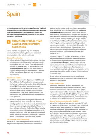 1.
A-E F-J K-O T-Z
76 Vodafone I Law enforcement disclosure: legal annexe
Spain
In this report, we provide an overview of some of the legal
powers under the laws of Spain that government agencies
have to order Vodafone’s assistance with conducting
real-time interception and the disclosure of data about
Vodafone’s customers.
PROVISION OF REAL-TIME
LAWFUL INTERCEPTION
ASSISTANCE
Service providers and operators of public electronic
communication networks may be required to intercept
communications in the following scenarios:
Criminal Procedure Act
(a)	Following the judicial police’s initiative, a judge may issue
an interception order following the legal requirements
established in Article 579 of the Criminal Procedure Act,
approved by Royal Decree of 14 September 1882 (the
“Criminal Procedure Act”), in cases where evidence
suggests that by making use of these means a relevant
issue or circumstance of the case may be discovered
or ascertained.
Organic Law 2/2002
(b)	In addition, pursuant to the Organic Law 2/2002, dated
May 6, 2002, on the Prior Judicial Control applicable to
the National Intelligence Centre, the National Intelligence
Centre (“CNI”) may ask the operator to intercept
communications in cases where the Secretary of State
or Director of the CNI has obtained an authorisation
from the relevant judge of the Spanish Supreme Court,
in accordance with the aforementioned requirements of
such Organic law.
(c)	In cases of urgency, when investigations are carried out
to find out felonies which are related with the acts of
armed gangs, terrorist elements or rebels, the interception
of communications may be ordered by the Minister of
Home Affairs, or otherwise, the Director of State Security,
communicating it immediately by a reasoned opinion in
writing to the relevant judge, who will also by a reasoned
opinion, revoke or confirm such resolution in a maximum
term of 72 hours within 72 hours of being ordered.
The Universal Service Regulation
Articles 83 to 101 of the Regulation on the conditions for
the provision of electronic communication services, the
universal service and the protection of users, approved by
Royal Decree 424/2005, of 15 April 2005 (the “Universal
Service Regulation”), determines the procedure and the
measures to be adopted by service providers and operators of
public electronic communication networks for intercepting
communications in cases where they are obliged to do so
by law. The Universal Service Regulation establishes, among
other things, the general requirements of the procedure,
access requirements, the information to be delivered to the
authorised agent (judicial police or CNI agent), and other
operational requirements (previous information, locations,
authorised personnel, confidentiality, real time access,
interfaces, etc.).
In addition, Order ITC/110/2009, of 28 January 2009 on
the general framework applicable to the specifications to
be followed for the legal interception of communications
(“General Framework Order”), establishes the relevant
technical requirements and interfaces to be implemented
by service providers and operators of public electronic
communication networks in order to be communicated by the
relevant agent about the need to carry out the interception of
a communication.
A court order or an authorisation must be issued by the
relevant judge before the interception takes place, except as
outlined in case (c) above.
Order ITC/110/2009
Additionally, the relevant technical requirements and
interfaces which service providers and operators of public
electronic communication networks are required to have
implemented to carry out the interception of a communication
are regulated under Order ITC/110/2009, of 28 January 2009,
on the general framework applicable to the specifications to
be followed for the legal interception of communications.
General Telecommunications Act 32/2003
Article 33 of the General Telecommunications Act 32/2003,
of 3 November 2003, sets out the operator’s duty to intercept
communications when required to do so by the relevant
authorities through the appropriate interfaces, duly ready for
this purpose. Together with such Act, the Universal Service
Regulation and the General Framework Order, all provide for
a detailed description of the obligations to which operators
are subject in terms of measures, procedures, interfaces and
technical requirements to be put in place in order to comply
with their interception duties.
P-SCountries
 