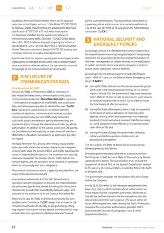 2.
SpainA-E F-J K-O T-Z
77 Vodafone I Law enforcement disclosure: legal annexe
In addition, there are further Orders which aim to regulate
particular technologies, such as: (1) the Order ITC/313/2010,
12 February 2010, implementing and adapting the technical
specification ETSI TS 101 671 on Lawful Interception
(LI); Handover interface for the lawful interception of
telecommunications traffic; (2) Order ITC/682/2010, dated
March 9th, 2010, implementing and adapting the technical
specification ETSI TS 133 108 (3GPP TS 33.108) on Universal
Mobile Telecommunications System (UMTS); 3G security; and
Handover interface for Lawful Interception (LI).
Spanish law does not appear to grant government agencies the
legal powers to mandate direct access into a communication
service provider’s networks without the operational or control
or oversight of the communication service provider.
DISCLOSURE OF
COMMUNICATIONS DATA
Data Retention Act 2007
The Act 25/2007, of 18 October 2007, of retention of
data related with electronic communications and public
communication networks (“Data Retention Act”), regulates:
(1) the operator’s obligation to retain traffic and localisation
data, and other necessary data to identify the user (“traffic
data”) generated or processed in connection with the
provision of electronic communication services or public
communication networks; and (2) the duty to transfer
such traffic data to the relevant agents whenever they are
required to do so, through the relevant court order or judicial
authorisation. In addition to the judicial police and CNI agents,
the Data Retention Act explicitly includes the staff members
of the Office of Customs Surveillance as authorised agents in
this regard.
The Data Retention Act, among other things, regulates the
particular traffic data to be retained, the particular obligation
to store traffic data, the period of time such traffic data must be
stored or retained by the operator, the procedure and security
measures involved in the transfer of such traffic data to the
relevant agents, and the sanctions to be imposed on operators
which do not comply with such obligations.
The content of communications is explicitly excluded from the
scope of the aforementioned Act.
In accordance with Article 4 of the Data Retention Act,
operators have the obligation to disclose the retained data to
the authorised agents (see above), following the instructions
contained in a court order issued by the relevant judge, and
pursuant to the provisions of to the Criminal Procedure Act.
Article 8.2 of Law 34/2002 on Information Society Services
and Electronic Commerce (“LSSI”) states that in order for the
competent authorities to identify an alleged infringer, they
may request information society service providers (which may
include telecoms operators) to disclose data which would
permit such identification. This request has to be based on
a previous judicial authorisation, in accordance with Article
122 of the Law 29/1998 of 13 July governing Administrative
Jurisdiction (“LJCA”).
NATIONAL SECURITY AND
EMERGENCY POWERS
According to Article 4.5 of the General Communications Act,
the Spanish Government may, exceptionally and temporarily,
determine the assumption by the General Administration of
the direct management of certain services or the exploitation
of certain electronic communications networks, in order to
ensure public safety and national defense.
According to the exceptional regime provided by Organic
Law 4/1981 of 1 June, on the State of Alarm, Emergency and
Siege (“LSAES”):
(a)	during the State of Alarm (on the basis of essential goods
stock-outs in the whole national territory or in a certain
region – Article 4.d), the government may issue necessary
orders (Article 11.e) or decide to intervene in such services
or mobilize its personnel (Article 12.2) in order to insure
the functioning of affected services;
(b)	during the State of Emergency (which may be requested
on the basis of serious alteration of essential public
services, among other), the government may intercept
any kind of communications provided that it is necessary
to clarify alleged criminal offenses or to maintain public
order (Article 18); and
(c)	during the State of Siege, the government directing
military and defense policies, shall assume all
exceptional prerogatives.
The declaration of a State of Alarm will be conducted by
Decree agreed by the Cabinet.
Once the government has obtained an authorisation from
the Congress, it shall declare a State of Emergency, by Decree
agreed by the Cabinet. The authorisation must include the
suspension of article 18.3 of the Spanish Constitution, related
to the secrecy of communication, in order for Article 18 LSAES
to be applicable.
The government proposes the declaration of State of Siege
before the Congress.
Article 122 LJCA refers to the necessary requirements that
have to be met in order to obtain judicial authorisation: an
initial request by the competent authorities, which has to
include the pertinent reasons for the request and also the
relevant documents to such purpose. The court, within 24
hours of the request and, after hearing the Public Prosecutor,
may issue the requested authorisation, provided that it
would not affect Article 18 paragraphs 1 and 3 of the
Spanish Constitution.
3.
P-SCountries
 