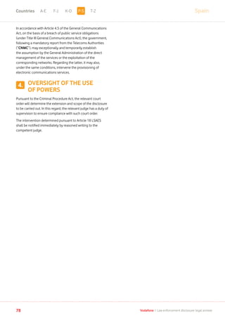 SpainA-E F-J K-O T-Z
78 Vodafone I Law enforcement disclosure: legal annexe
In accordance with Article 4.5 of the General Communications
Act, on the basis of a breach of public service obligations
(under Title III General Communications Act), the government,
following a mandatory report from the Telecoms Authorities
(“CNMC”), may exceptionally and temporarily establish
the assumption by the General Administration of the direct
management of the services or the exploitation of the
corresponding networks. Regarding the latter, it may also,
under the same conditions, intervene the provisioning of
electronic communications services.
OVERSIGHT OF THE USE
OF POWERS
Pursuant to the Criminal Procedure Act, the relevant court
order will determine the extension and scope of the disclosure
to be carried out. In this regard, the relevant judge has a duty of
supervision to ensure compliance with such court order.
The intervention determined pursuant to Article 18 LSAES
shall be notified immediately by reasoned writing to the
competent judge.
4.
P-SCountries
 