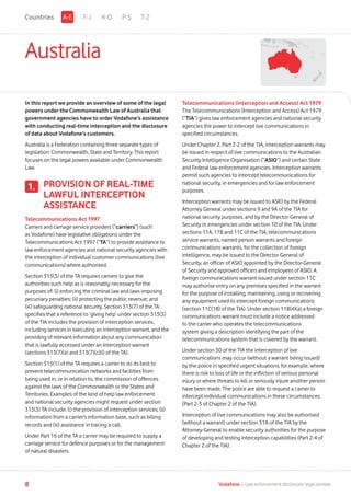 Australia
In this report we provide an overview of some of the legal
powers under the Commonwealth Law of Australia that
government agencies have to order Vodafone’s assistance
with conducting real-time interception and the disclosure
of data about Vodafone’s customers.
Australia is a Federation containing three separate types of
legislation: Commonwealth, State and Territory. This report
focuses on the legal powers available under Commonwealth
Law.
PROVISION OF REAL-TIME
LAWFUL INTERCEPTION
ASSISTANCE
Telecommunications Act 1997
Carriers and carriage service providers (“carriers”) (such
as Vodafone) have legislative obligations under the
Telecommunications Act 1997 (“TA”) to provide assistance to
law enforcement agencies and national security agencies with
the interception of individual customer communications (live
communications) where authorised.
Section 313(3) of the TA requires carriers to give the
authorities such help as is reasonably necessary for the
purposes of: (i) enforcing the criminal law and laws imposing
pecuniary penalties; (ii) protecting the public revenue; and
(iii) safeguarding national security. Section 313(7) of the TA
specifies that a reference to ‘giving help’ under section 313(3)
of the TIA includes the provision of interception services,
including services in executing an interception warrant, and the
providing of relevant information about any communication
that is lawfully accessed under an interception warrant
(sections 313(7)(a) and 313(7)(c)(i) of the TA).
Section 313(1) of the TA requires a carrier to do its best to
prevent telecommunication networks and facilities from
being used in, or in relation to, the commission of offences
against the laws of the Commonwealth or the States and
Territories. Examples of the kind of help law enforcement
and national security agencies might request under section
313(3) TA include: (i) the provision of interception services; (ii)
information from a carrier’s information base, such as billing
records and (iii) assistance in tracing a call.
Under Part 16 of the TA a carrier may be required to supply a
carriage service for defence purposes or for the management
of natural disasters.
1.
Telecommunications (Interception and Access) Act 1979
The Telecommunications (Interception and Access) Act 1979
(“TIA”) gives law enforcement agencies and national security
agencies the power to intercept live communications in
specified circumstances.
Under Chapter 2, Part 2-2 of the TIA, interception warrants may
be issued in respect of live communications to the Australian
Security Intelligence Organisation (“ASIO”) and certain State
and Federal law enforcement agencies. Interception warrants
permit such agencies to intercept telecommunications for
national security, in emergencies and for law enforcement
purposes.
Interception warrants may be issued to ASIO by the Federal
Attorney General under sections 9 and 9A of the TIA for
national security purposes, and by the Director-General of
Security in emergencies under section 10 of the TIA. Under
sections 11A, 11B and 11C of the TIA, telecommunications
service warrants, named person warrants and foreign
communications warrants, for the collection of foreign
intelligence, may be issued to the Director-General of
Security, an officer of ASIO appointed by the Director-General
of Security and approved officers and employees of ASIO. A
foreign communications warrant issued under section 11C
may authorise entry on any premises specified in the warrant
for the purpose of installing, maintaining, using or recovering
any equipment used to intercept foreign communications
(section 11C(1B) of the TIA). Under section 11B(4)(a) a foreign
communications warrant must include a notice addressed
to the carrier who operates the telecommunications
system giving a description identifying the part of the
telecommunications system that is covered by the warrant.
Under section 30 of the TIA the interception of live
communications may occur (without a warrant being issued)
by the police in specified urgent situations, for example, where
there is risk to loss of life or the infliction of serious personal
injury or where threats to kill or seriously injure another person
have been made. The police are able to request a carrier to
intercept individual communications in these circumstances
(Part 2-3 of Chapter 2 of the TIA).
Interception of live communications may also be authorised
(without a warrant) under section 31A of the TIA by the
Attorney-General to enable security authorities for the purpose
of developing and testing interception capabilities (Part 2-4 of
Chapter 2 of the TIA).
F-J K-O P-S T-ZA-ECountries
8 Vodafone I Law enforcement disclosure: legal annexe
 