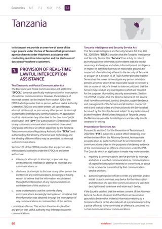 A-E F-J K-O P-S
80 Vodafone I Law enforcement disclosure: legal annexe
Tanzania
In this report we provide an overview of some of the
legal powers under the law of Tanzania that government
agencies have to order Vodafone’s assistance with
conducting real-time interception and the disclosure of
data about Vodafone’s customers.
PROVISION OF REAL-TIME
LAWFUL INTERCEPTION
ASSISTANCE
The Electronic and Postal Communication Act
The Electronic and Postal Communication Act, 2010 (the
“EPOCA”) does not specifically make provision for interception
of customer communications. However, the existence of
intercept powers can be implied from section 120 of the
EPOCA which provides that no person, without lawful authority
under the EPOCA or any other written law can intercept,
attempt to intercept, or procure any other person to intercept
or attempt to intercept any communications. An application
must be made under ‘any other law’ to the director of public
prosecution (the “DPP”) for authorisation to intercept or listen
to any customer communication transmitted or received.
Only public officers or an officer appointed by the Tanzania
Telecommunications Regulatory Authority (the “TCRA”) and
authorised by the Ministry of Science and Technology and
the Ministry of Home Affairs may be permitted to intercept
such communications.
Section 120 of the EPOCA provides that any person who,
without lawful authority under the EPOCA or any other
written law:
a.	intercepts, attempts to intercept, or procures any
other person to intercept or attempt to intercept any
communications; or
b.	discloses, or attempts to disclose to any other person the
contents of any communications, knowingly or having
reason to believe that the information was obtained
through the interception of any communications in
contravention of this section; or
c.	uses or attempts to use the contents of any
communications, knowingly having reason to believe that
the information was obtained through the interception of
any communications in contravention of this section,
commits an offence. This section therefore implies that
any person with lawful authority may intercept customer
communications.
Tanzania Intelligence and Security Service Act
The Tanzania Intelligence and Security Service Act [Cap 406
R.E. 2002] (the “TISSA”) provides that the Tanzania Intelligence
and Security Service (the “Service”) has a duty to collect
by investigation or otherwise, to the extent that it is strictly
necessary, and analyse and retain, information and intelligence
in respect of activities that may on reasonable grounds be
suspected of constituting a threat to the security of Tanzania
or any part of it. Section 15 of TISSA further provides that the
Service has the power to investigate any person or body or
persons whom or which it has reasonable cause to consider a
risk, or source of risk, of a threat to state security and that the
Service may conduct any investigations which are required
for the purposes of providing security assessments. Section
10 of TISSA provides that the Director-General of the Service
shall have the command, control, direction, superintendence
and management of the Service and all matters connected
with it and that all orders and instructions to the Service shall
be issued by the Director-General subject to any orders issued
by the President of the United Republic of Tanzania, unless
the Minister responsible for intelligence and security directs
otherwise in writing.
Prevention of Terrorism Act
Pursuant to section 31 of the Prevention of Terrorism Act,
2002 (the “PTA”), subject to a police officer obtaining prior
written consent from the Attorney-General, he may make
an application, ex parte, to the Court for an interception of
communications order for the purposes of obtaining evidence
of the commission of an offence of terrorism under the PTA.
The Court to which an application is made may make an order:
a. 	requiring a communications service provider to intercept
and retain a specified communication or communications
of a specified description received or transmitted, or about
to be received or transmitted by that communication
service provider;
b. 	authorising the police officer to enter any premises and to
install on such premises, any device for the interception
and retention of a specified communication of a specified
description and to remove and retain such device,
if the Court is satisfied that the written consent of the Attorney-
General has been obtained and that there are reasonable
grounds to believe that material information relating to a
terrorism offence or the whereabouts of a person suspected by
a police officer to have committed an offence is contained in a
certain communication or communications.
1.
T-ZCountries
 