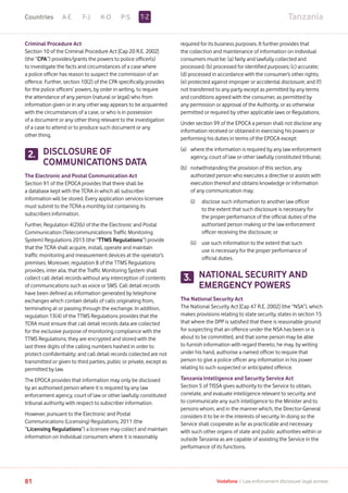 TanzaniaA-E F-J K-O P-S
81 Vodafone I Law enforcement disclosure: legal annexe
Criminal Procedure Act
Section 10 of the Criminal Procedure Act [Cap 20 R.E. 2002]
(the “CPA”) provides/grants the powers to police officer(s)
to investigate the facts and circumstances of a case where
a police officer has reason to suspect the commission of an
offence. Further, section 10(2) of the CPA specifically provides
for the police officers’ powers, by order in writing, to require
the attendance of any person (natural or legal) who from
information given or in any other way appears to be acquainted
with the circumstances of a case, or who is in possession
of a document or any other thing relevant to the investigation
of a case to attend or to produce such document or any
other thing.
DISCLOSURE OF
COMMUNICATIONS DATA
The Electronic and Postal Communication Act
Section 91 of the EPOCA provides that there shall be
a database kept with the TCRA in which all subscriber
information will be stored. Every application services licensee
must submit to the TCRA a monthly list containing its
subscribers information.
Further, Regulation 4(2)(b) of the the Electronic and Postal
Communication (Telecommunications Traffic Monitoring
System) Regulations 2013 (the “TTMS Regulations”) provide
that the TCRA shall acquire, install, operate and maintain
traffic monitoring and measurement devices at the operator’s
premises. Moreover, regulation 8 of the TTMS Regulations
provides, inter alia, that the Traffic Monitoring System shall
collect call detail records without any interception of contents
of communications such as voice or SMS. Call detail records
have been defined as information generated by telephone
exchanges which contain details of calls originating from,
terminating at or passing through the exchange. In addition,
regulation 13(4) of the TTMS Regulations provides that the
TCRA must ensure that call detail records data are collected
for the exclusive purpose of monitoring compliance with the
TTMS Regulations; they are encrypted and stored with the
last three digits of the calling numbers hashed in order to
protect confidentiality; and call detail records collected are not
transmitted or given to third parties, public or private, except as
permitted by law.
The EPOCA provides that information may only be disclosed
by an authorised person where it is required by any law
enforcement agency, court of law or other lawfully constituted
tribunal authority with respect to subscriber information.
However, pursuant to the Electronic and Postal
Communications (Licensing) Regulations, 2011 (the
“Licensing Regulations”) a licensee may collect and maintain
information on individual consumers where it is reasonably
required for its business purposes. It further provides that
the collection and maintenance of information on individual
consumers must be: (a) fairly and lawfully collected and
processed; (b) processed for identified purposes; (c) accurate;
(d) processed in accordance with the consumer’s other rights;
(e) protected against improper or accidental disclosure; and (f)
not transferred to any party except as permitted by any terms
and conditions agreed with the consumer, as permitted by
any permission or approval of the Authority, or as otherwise
permitted or required by other applicable laws or Regulations.
Under section 99 of the EPOCA a person shall not disclose any
information received or obtained in exercising his powers or
performing his duties in terms of the EPOCA except:
(a)	where the information is required by any law enforcement
agency, court of law or other lawfully constituted tribunal;
(b)	notwithstanding the provision of this section, any
authorized person who executes a directive or assists with
execution thereof and obtains knowledge or information
of any communication may;
	 (i)	disclose such information to another law officer
to the extent that such disclosure is necessary for
the proper performance of the official duties of the
authorised person making or the law enforcement
officer receiving the disclosure; or
	 (ii)	use such information to the extent that such
use is necessary for the proper performance of
official duties.
NATIONAL SECURITY AND
EMERGENCY POWERS
The National Security Act
The National Security Act [Cap 47 R.E. 2002] (the “NSA”), which
makes provisions relating to state security, states in section 15
that where the DPP is satisfied that there is reasonable ground
for suspecting that an offence under the NSA has been or is
about to be committed, and that some person may be able
to furnish information with regard thereto, he may, by writing
under his hand, authorise a named officer to require that
person to give a police officer any information in his power
relating to such suspected or anticipated offence.
Tanzania Intelligence and Security Service Act
Section 5 of TISSA gives authority to the Service to obtain,
correlate, and evaluate intelligence relevant to security, and
to communicate any such intelligence to the Minister and to
persons whom, and in the manner which, the Director-General
considers it to be in the interests of security. In doing so the
Service shall cooperate as far as practicable and necessary
with such other organs of state and public authorities within or
outside Tanzania as are capable of assisting the Service in the
performance of its functions.
2.
3.
T-ZCountries
 