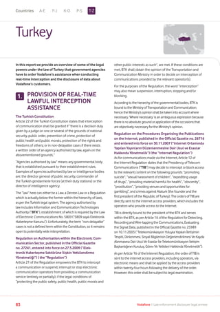 A-E F-J K-O P-S
83 Vodafone I Law enforcement disclosure: legal annexe
Turkey
In this report we provide an overview of some of the legal
powers under the law of Turkey that government agencies
have to order Vodafone’s assistance when conducting
real-time interception and the disclosure of data about
Vodafone’s customers.
PROVISION OF REAL-TIME
LAWFUL INTERCEPTION
ASSISTANCE
The Turkish Constitution
Article 22 of the Turkish Constitution states that interception
of communication shall be granted if “there is a decision duly
given by a judge on one or several of the grounds of national
security, public order, prevention of crime, protection of
public health and public morals, protection of the rights and
freedoms of others; or in non-delayable cases if there exists
a written order of an agency authorised by law, again on the
abovementioned grounds.”
“Agencies authorised by law” means any governmental body
that is established pursuant to their establishment rules.
Examples of agencies authorised by law or intelligence bodies
are: the director general of public security, commander of
the Turkish gendarmerie forces (at their duty stations) or the
director of intelligence agency.
The “law” here can either be a Law, a Decree-Law or a Regulation
which is actually below the former within the hierarchy of laws,
as per the Turkish legal system. The agency authorised by
law includes Information and Communication Technologies
Authority (“BTK”), establishment of which is required by the Law
of Electronic Communications No. 5809 (“5809 sayılı Elektronik
Haberleşme Kanunu”). Unfortunately, the term “non-delayable”
cases is not a defined term within the Constitution, so it remains
open to potentially wide interpretation.
Regulation on Authorisation within the Electronic Com-
munication Sector, published in the Official Gazette
no. 27241, entered into force on 27.5.2009 (“Elek-
tronik Haberleşme Sektörüne İlişkin Yetkilendirme
Yönetmeliği”) ( the “Regulation”)
Article 21 of the Regulation empowers the BTK to intercept
a communication or suspend, interrupt or stop electronic
communication operators from providing a communication
service (entirely or partially), if the legal conditions of
“protecting the public safety, public health, public morals and
other public interests as such”, are met. If these conditions are
met, BTK shall obtain the opinion of the Transportation and
Communication Ministry in order to decide on interception of
communications provided by the relevant operator(s).
For the purposes of the Regulation, the word “interception”
may also mean suspension, interruption, stopping and/or
blocking.
Accordingtothehierarchyofthegovernmentalbodies,BTK is
boundtotheMinistryofTransportationandCommunication;
hencetheMinistry’sopinionshallbetakenintoaccountwhere
necessary.‘Wherenecessary’isanambiguousexpression because
thereisnoabsolutegroundorapplicationoftheoccasions that
areobjectivelynecessaryfortheMinistry’sopinion.
Regulation on the Procedures Organising the Publications
on the Internet, published in the Official Gazette no. 26716
and entered into force on 30.11.2007 (“Internet Ortamında
Yapılan Yayınların Düzenlenmesine Dair Usul ve Esaslar
Hakkında Yönetmelik”) (the “Internet Regulation”)
As for communications made via the Internet, Article 12 of
the Internet Regulation states that the Presidency of Telecom
Communications (“TIB”) may decide to intercept or block access
to the relevant content on the following grounds: “promoting
suicide”, “sexual harassment of children”, “expediting usage
of drugs”, “providing material harmful for health”, “obscenity”,
“prostitution”, “providing venues and opportunities for
gambling”, and crimes against Ataturk (the founder and the
first president of the Republic of Turkey). The orders of TIB are
directly sent to the internet access providers, which includes the
operators who provide access to the Internet.
TIB is directly bound to the president of the BTK and serves
within the BTK, as per Article 16 of the Regulation for Detecting,
Recording and Wire-tapping the Communications, Evaluating
the Signal Data, published in the Official Gazette no. 25989
on 10.11.2005 (“Telekomünikasyon Yoluyla Yapılan İletişimin
Tespiti, Dinlenmesi, Sinyal Bilgilerinin Değerlendirilmesi Ve Kayda
Alınmasına Dair Usul Ve Esaslar İle Telekomünikasyon İletişim
Başkanlığının Kuruluş, Görev Ve Yetkileri Hakkinda Yönetmelik”).
As per Article 16 of the Internet Regulation, the order of TIB is
sent to the internet access providers, including operators, via
electronic means and shall be applied by the access providers
within twenty-four hours following the delivery of the order.
However; this order shall be subject to legal examination.
1.
T-ZCountries
 