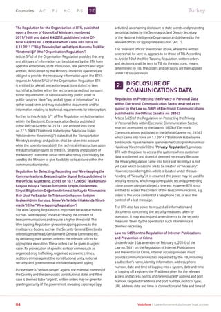 TurkeyA-E F-J K-O P-S
84 Vodafone I Law enforcement disclosure: legal annexe
The Regulation for the Organisation of BTK, published
upon a Decree of Council of Ministers numbered
2011/1688 and dated 4.4.2011, published in the Of-
ficial Gazette no. 27958 and which came into force on
8.11.2011 (“Bilgi Teknolojileri ve İletişim Kurumu Teşkilat
Yönetmeliği” (the “Organisation Regulation”)
Article 5/(u) of the Organisation Regulation provides that any
and all types of information can be obtained by the BTK from
operator enterprises, state institutions, real persons and legal
entities, if requested by the Ministry. Therefore operators are
obliged to provide the necessary information upon the BTK’s
request. In Article 5/(ü) of the Organisation Regulation BTK
is entitled to take all precautionary actions stated by laws
such that activities within the sector are carried out pursuant
to the requirements of national security, public order or
public services. Here “any and all types of information” is a
rather broad term and may include the documents and/or
information relating to technical requirements for interception.
Further to this, Article 5/1 of The Regulation on Authorisation
within the Electronic Communication Sector published
in the Official Gazette no. 27241 and entered into force
on 27.5.2009 (“Elektronik Haberleşme Sektörüne İlişkin
Yetkilendirme Yönetmeliği”) states that the Transportation
Ministry’s strategy and policies shall be taken into account
while the operators establish the technical infrastructure upon
the authorisation given by the BTK. ‘Strategy and policies of
the Ministry’ is another broad term which may conceivably be
used by the Ministry to give flexibility to its actions within the
communication sector.
Regulation for Detecting, Recording and Wire-tapping the
Communications, Evaluating the Signal Data, published in
the Official Gazette no. 25989 on 10.11.2005 (“Telekomüni-
kasyon Yoluyla Yapilan İletişimin Tespiti, Dinlenmesi,
Sinyal Bilgilerinin Değerlendirilmesi Ve Kayda Alinmasina
Dair Usul Ve Esaslar İle Telekomünikasyon İletişim
Başkanliğinin Kuruluş, Görev Ve Yetkileri Hakkinda Yönet-
melik”) (the “Wire-tapping Regulation”)
The Wire-Tapping Regulation is important because activities
such as “wire-tapping” mean accessing the content of
telecommunications and require a higher threshold. The
Wire-tapping Regulation gives wiretapping powers to the
intelligence bodies, such as the Security General Directorate
or Intelligence Head, Gendarmerie General Command etc.,
by delivering their written order to the relevant offices for
appropriate execution. These orders can be given in urgent
cases for prosecution of specific sorts of crimes such as
organised drug trafficking, organised economic crimes,
sedition, crimes against the constitutional unity, national
security, and governmental confidentiality and spying.
In case there is “serious danger” against the essential interests of
the Country and the democratic constitutional state, and if the
case is deemed to be “urgent”, written orders may be given for
granting security of the government, revealing espionage (spy
activities), ascertaining disclosure of state secrets and preventing
terrorist activities by the Secretary or/and Deputy Secretary
of the National Intelligence Organisation and delivered to the
relevant offices for appropriate execution. (Art. 7).
The “relevant offices” mentioned above, where the written
orders shall be sent to, appears to be those of TIB. According
to Article 10 of the Wire-Tapping Regulation, written orders
and decisions shall be sent to TIB via the electronic means
determined by TIB. The orders and decisions are then applied
under TIB’s supervision.
DISCLOSURE OF
COMMUNICATIONS DATA
Regulation on Protecting the Privacy of Personal Data
within Electronic Communication Sector enacted as re-
quired by the Law no. 5809 of Electronic Communications,
published in the Official Gazette no. 28363
Article 5/(5) of the Regulation on Protecting the Privacy
of Personal Data within Electronic Communication Sector,
enacted as required by the Law no. 5809 of Electronic
Communications, published in the Official Gazette no. 28363
which came into force on 1.1.2014 (“Elektronik Haberleşme
Sektöründe Kişisel Verilerin İşlenmesi Ve Gizliliğinin Korunmasi
Hakkinda Yönetmelik”) (the “Privacy Regulation”), provides
BTK with the power to access the systems where customer
data is collected and stored, if deemed necessary. Because
the Privacy Regulation came into force just recently it is not
yet clear which occasions are to be treated as “necessary”.
However, considering this article is located under the sub-
heading of “Security”, it is assumed this power may be used for
security reasons, which may cover public security, preventing
crime, prosecuting an alleged crime etc. However BTK is not
entitled to access the content of the telecommunication, e.g.
listen to the voice content of a telephone call, or read the
content of a text message.
The BTK also has power to request all information and
documents concerning the security measures taken by
operators. It may also request amendments to the security
measures taken by the operators if such interference is
deemed necessary.
Law no. 5651 on the Regulation of Internet Publications
and Prevention of Crime
Under Article 3 (as amended on February 6, 2014) of the
Law no. 5651 on the Regulation of Internet Publications
and Prevention of Crime, internet access providers must
provide communications data requested by the TIB, including
a subscriber’s name, identity information, address, phone
number, date and time of logging into a system, date and time
of logging off a system, the IP address given for the relevant
access and access points, and/or resource IP address and port
number, targeted IP address and port number, protocol type,
URL address, date and time of connection and date and time of
2.
T-ZCountries
 
