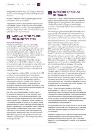 TurkeyA-E F-J K-O P-S
85 Vodafone I Law enforcement disclosure: legal annexe
ending of the connection. These data can only be obtained by
TIB where a court order is given in relation to the prosecution
of a crime.
The TIB’s and the BTK’s actions may be brought before the
administrative courts for cancellation.
The content of communications cannot be accessed by the
BTK or the TIB as per the Electronic Communication Sector
legislation. However, if in a particular case pending before the
prosecutor, the prosecution or the criminal procedure requires
it, then the content may be disclosed
NATIONAL SECURITY AND
EMERGENCY POWERS
The Turkish Constitution
Intelligence authorities and agencies authorised by
law (including the BTK) have the power to intercept
communication for national security, public order, prevention
of crime, protection of public health and public morals and
protection of the rights and freedoms of others. Therefore
they are entitled to take all necessary actions relating to these
grounds, as per Article 22 of Turkish Constitution.
According to Turkish Constitution Article 15 and the Law
no. 2935 enacted on 25.10.1983 on State of Emergency,
communications may be intercepted permanently, or the tools
to provide communications to customers may temporarily
be seized by reason of public emergency, national security,
mobilisation or war.
In case of application of Law no. 2935 enacted on 25.10.1983
on State of Emergency, a declaration of extraordinary
administration procedures may derive from a natural disaster
or a serious economic crisis, widespread acts of violence
and serious deterioration of the public order. The right to
communication and the privacy of communication and
personal life may be restricted entirely or partially which could
hand the control of all authorisations mentioned above to the
entities indicated in the decree laws.
Also, in the event of widespread acts of violence which
are aimed at the destruction of the free democratic order
or the fundamental rights and freedoms embodied in the
Constitution and more dangerous than the cases requiring a
state of emergency; or in the event of war, the emergence of
a situation requiring war, an uprising, or the spread of violent
and strong rebellious actions against the motherland and the
Republic, or widespread acts of violence of internal or external
origin threatening the indivisibility of the country and the
nation, the Council of Ministers, under the chairpersonship
of the President of the Republic, after consultation with the
National Security Council, may declare martial law in one
or 60 more regions throughout the country for a period not
exceeding six months.
OVERSIGHT OF THE USE
OF POWERS
Under Article. 22 of the Turkish Constitution, an authorised
agency’s order (apart from that of BTK) shall be submitted for
a judge’s approval in twenty-four hours. The judge’s decision
shall be declared within forty-eight hours following the
submission; otherwise the said order of authorised agency is
abolished per se.
The Turkish legal system is based on the continental European
legal system. In this respect, the actions/orders/decisions of
a governmental body can be subject to cancellation or nullity
claims before the Administrative Courts and not the Civil Courts.
Administrative courts cannot act on behalf of the administrative
bodies, but merely take precautionary suspension of
administrative actions and then decide on either the
cancellation or nullity, or approval of such actions. In that sense,
BTK’s decision and/or Transportation and Communication
Ministry’s opinion are not subject to judicial oversight, unless
they are brought before administrative courts for cancellation.
Although other authorised agencies’ orders e.g. a Prosecutor’s
order in an urgent case must be approved by a judge, it appears
BTK’s actions of interception are not subject to a judge’s prior
approval. However they can still be subject to litigation before
administrative courts for their validity and enforceability.
As per Article 17 of the Internet Regulation, if the Prosecutor
decides there is no adequate evidence to create suspicion (an
‘adequate suspicion’ threshold) then the order shall be abolished
per se. In urgent cases during the prosecution process, however,
the Prosecutors themselves may decide on intercepting/
blocking of the content. This decision must be brought before
the judge in twenty-four hours and the judge shall decide on the
matter within twenty-four hours. Unfortunately, what amounts to
an urgent case is not defined within the Internet Regulation, so it
remains quite open to interpretation.
Article 8 of the Wire-tapping Regulation states that an
authorised agency’s order, such as order of the Security
General Directorate or Intelligence head, Gendarmerie General
Command, Secretary of the National Intelligence Organisation,
shall be submitted to a judge’s approval within twenty-four
hours. The judge’s decision shall be declared within forty-eight
hours following the submission; otherwise the order of the
authorised agency is abolished per se.
The decision for conducting the wire-tapping etc. can be given
for a period of 3 months at most. This period can be prolonged
three times at most for a period not longer than 3 months (i.e.
3x3=9 months).
Intelligence bodies (Security General Directorate, Gendarmerie
General Command or National Security Organization) or
Prosecutor’s decision must be approved by the judge within
twenty-four hours following their submission, or the order shall
be abolished.
3.
4.
T-ZCountries
 