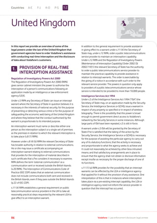 A-E F-J K-O P-S
86 Vodafone I Law enforcement disclosure: legal annexe
UnitedKingdom
In this report we provide an overview of some of the
legal powers under the law of the United Kingdom that
government agencies have to order Vodafone’s assistance
with conducting real-time interception and the disclosure
of data about Vodafone’s customers.
PROVISION OF REAL-TIME
INTERCEPTION ASSISTANCE
Regulation of Investigatory Powers Act 2000
The Regulation of Investigatory Powers Act 2000 (RIPA)
gives senior cabinet ministers the power to authorise the
interception of a person’s communications following an
application made by an intelligence or law enforcement
agency (LEA).
Under s.5 RIPA any Secretary of State can issue an intercept
warrant where the Secretary of State in question believes it is
necessary in the interests of national security, for the purpose
of preventing or detecting serious crime or for the purpose of
safeguarding the economic well-being of the United Kingdom
and where they believe that the conduct authorised by the
warrant is proportionate to its intended purpose.
An interception warrant must name or describe either one
person as the interception subject or a single set of premises
as the premises in relation to which the relevant interception is
to take place (s.8 (1) RIPA).
However under s.8 (4) (b) RIPA the relevant Secretary of State
has broader authority in relation to external communications.
He or she may issue a certificate accompanying an
interception warrant relating to external communications
that provides for the interception of material described in
such certificate that s/he considers it necessary to examine.
RIPA defines the term ‘external communication’ as a
communication sent or received outside the British Islands
(s.20 RIPA). The Interception of Communications Code of
Practice (IOC COP) states that an external communication
does not include communications both sent and received in
the British Islands, even if they pass outside the British Islands
(p.22 of IOC COP).
s.11 (4) RIPA establishes a general requirement on public
telecommunication service providers in the UK to take all
reasonably practical steps requested by the relevant LEA to
give effect to an interception warrant.
1.
In addition to the general requirement to provide assistance
in giving effect to a warrant under s.11 (4) the Secretary of
State may, under s.12 RIPA, order a public telecommunications
service provider to maintain an interception capability.
Under s.12 RIPA and the Regulation of Investigatory Powers
(Maintenance of Interception Capability) Order 2002 (SI
2002/1931) the relevant Secretary of State has the authority
to order a public telecommunications service provider to
maintain the practical capability to provide assistance in
relation to intercept warrants. The order is exercisable by
the giving of a notice in accordance with such order to the
relevant service provider. The powers in question only apply
to providers of a public telecommunications service whose
service is intended to be provided to more than 10,000 people.
Intelligence Services Act 1994
Under s.5 of the Intelligence Services Act 1994 (“ISA”) the
Secretary of State may, on an application made by the Security
Service, the Intelligence Services or GCHQ, issue a warrant in
respect of any property so specified or in respect of wireless
telegraphy. There is the possibility that this power is broad
enough to permit government direct access to Vodafone’s
network by the Security Services in some instances. Although
large parts of ISA have been repealed, s.5 is still in force.
A warrant under s.5 ISA will be granted by the Secretary of
State if he is satisfied that the taking of the action by the
Security Service, the Intelligence Service or GCHQ is: necessary
for the purpose of assisting the particular agency to carry out
any of its statutory functions; that the activity is necessary
and proportionate to what the agency seeks to achieve and
it could not reasonably be achieved by other (less intrusive)
means; and that satisfactory arrangements are in place to
ensure that the agency shall not obtain or disclose information
except insofar as necessary for the proper discharge of one of
its functions.
s.11 (1) (a) RIPA provides for the possibility that an intercept
warrants can be effected by the LEA or intelligence agency
that applied for it without the provision of any assistance. One
interpretation of this is that in instances where interception
takes place via a pre-existing intercept capability, the LEA or
intelligence agency need not inform the service provider in
question that the intercept has occurred.
T-ZCountries
 