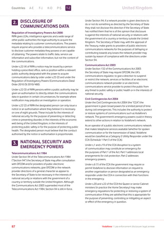 United KingdomA-E F-J K-O P-S
87 Vodafone I Law enforcement disclosure: legal annexe
DISCLOSURE OF
COMMUNICATIONS DATA
Regulation of Investigatory Powers Act 2000
RIPA gives LEAs, intelligence agencies and a wide range of
other public authorities the legal authority to acquire the
metadata relating to customer communications. The powers
require anyone who provides a telecommunications service
to disclose customer metadata they possess or are capable
of obtaining. The powers relate to traffic data, service use
information and subscriber information, but not the content of
the communications.
Under s.22 (4) of RIPA a notice may be issued by a person
holding a prescribed office, rank or position within a relevant
public authority designated with the power to acquire
communications data by order under s.25 (2) and under the
Regulation of Investigatory Powers (Communications Data)
Order 2010 (SI 2010/480).
Under s.22 (3) of RIPA persons within a public authority may be
given an authorisation to directly obtain the communications
data in question in certain circumstances, for example where
notification may prejudice an investigation or operation.
Under s.22 (2) of RIPA the designated person can only issue a
notice or an authorisation where they believe it is necessary
on one of eight grounds. These include for the interests of
national security, for the purpose of preventing or detecting
crime or preventing disorder, in the interests of the economic
well-being of the United Kingdom, in the interests of
protecting public safety or for the purpose of protecting public
health. The designated person must believe that the conduct
authorised by the notice or authorisation is proportionate.
NATIONAL SECURITY AND
EMERGENCY POWERS
Telecommunications Act 1984
Under Section 94 of the Telecommunications Act 1984
(“Section 94”) the Secretary of State may after consultation
with OFCOM and/or providers of public electronic
communications networks, give OFCOM or the network
provider directions of a general character as appear to
the Secretary of State to be necessary in the interests of
national security or relations with the government of a
country or territory outside the United Kingdom. Although
the Communications Act 2003 superseded most of the
Telecommunications Act 1984, Section 94 is still in force.
2.2.
Under Section 94, if a network provider is given directions to
do or not do something as directed by the Secretary of State
they shall not disclose this direction if the Secretary of State
has notified them that he is of the opinion that disclosure
is against the interests of national security or relations with
the government of a country or territory outside the United
Kingdom. The Secretary of State may, with the approval of
the Treasury, make grants to providers of public electronic
communications networks for the purposes of defraying or
contributing towards any losses the network provider may
sustain by reason of compliance with the directions under
Section 94.
Communications Act 2003
Under Section 132 of the Communications Act 2003
the Secretary of State may require OFCOM, the UK’s
communications regulator, to give a direction to suspend
or restrict the network, services or facilities of an electronic
communications network provider or an electronic
communications service provider to protect the public from
any threat to public safety or public health or in the interests of
national security.
Civil Contingencies Act 2004
Under the Civil Contingencies Act 2004 (the “CCA”) the
government is given broad powers for a limited period of time
during civil emergencies. This includes the authority to protect
or restore systems of communications such as Vodafone’s
network. The government’s emergency powers could in theory
extend to other actions in relation to Vodafone’s network.
As an operator of a public electronic communications network
that makes telephone services available (whether for spoken
communication or for the transmission of data), Vodafone
would be classified as a Category 2 Utility Responder under the
CCA (Schedule 1 Part 3 of the CCA).
Under s.1 and s.19 of the CCA disruption to a system
of communication may constitute an emergency for
the purposes of Part 1 of the Act. Part 1 addresses local
arrangements for civil protection. Part 2 addresses
emergency powers.
Under s.6 (1) of the CCA the government may require or
permit Vodafone to disclose information on request to
another organisation or person designated as an emergency
responder under the CCA in connection with their functions
in the emergency.
Under s.20 and s.22 of the CCA the Queen or senior Cabinet
ministers (in practice the Home Secretary) may make
emergency regulations for protecting or restoring a system of
communication if they are satisfied that this is appropriate for
the purpose of preventing, controlling or mitigating an aspect
or effect of the emergency in question.
3.
T-ZCountries
 