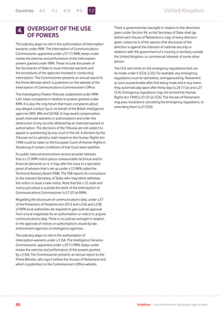 United KingdomA-E F-J K-O P-S
88 Vodafone I Law enforcement disclosure: legal annexe
OVERSIGHT OF THE USE
OF POWERS
The judiciary plays no role in the authorisation of interception
warrants under RIPA. The Interception of Communications
Commissioner, appointed under s.57 (1) RIPA, keeps under
review the exercise and performance of the interception
powers granted under RIPA. These include the power of
the Secretaries of State to issue intercept warrants and
the procedures of the agencies involved in conducting
interception. The Commissioner presents an annual report to
the Prime Minister which is published on the website of the
Interception of Communications Commissioner’s Office.
The Investigatory Powers Tribunal, established under RIPA
s.65, hears complaints in relation to powers granted under
RIPA. It is also the only forum that hears complaints about
any alleged conduct by or on behalf of the British intelligence
agencies (MI5, MI6 and GCHQ). It may award compensation,
quash intercept warrants or authorisations and order the
destruction of any records obtained by an intercept warrant or
authorisation. The decisions of the Tribunal are not subject to
appeal or questioning by any court in the UK. A decision by the
Tribunal not to uphold a claim based on the Human Rights Act
1998 could be taken to the European Court of Human Rights in
Strasbourg if certain conditions of that Court were satisfied.
If a public telecommunications service provider believes
that a s.12 RIPA notice places unreasonable technical and/or
financial demands on it, it may refer the issue to a specialist
panel of advisers that is set up under s.13 RIPA called the
Technical Advisory Board (TAB). The TAB reports its conclusions
to the relevant Secretary of State, who may either withdraw
the notice or issue a new notice. Note that the s.12 order and
notice procedure is outside the remit of the Interception of
Communications Commissioner (s.57 (2) (a) RIPA).
Regarding the disclosure of communications data, under s.37
of the Protection of Freedoms Act 2012 and s.23A and s.23B
of RIPA local authorities are required to gain judicial approval
from a local magistrate for an authorisation or notice to acquire
communications data. There is no judicial oversight in relation
to the approval of notices or authorisations issued by law
enforcement agencies or intelligence agencies.
The judiciary plays no role in the authorisation of
interception warrants under s.5 ISA. The Intelligence Services
Commissioner, appointed under s.59 (1) RIPA, keeps under
review the exercise and performance of the powers granted
by s.5 ISA. The Commissioner presents an annual report to the
Prime Minister, who lays it before the Houses of Parliament and
which is published on the Commissioner’s Office website.
There is governmental oversight in relation to the directions
given under Section 94, as the Secretary of State shall lay
before each House of Parliament a copy of every direction
given, unless he is of the opinion that disclosure of the
direction is against the interests of national security or
relations with the government of a country or territory outside
the United Kingdom, or commercial interests of some other
person.
The CCA sets limits on the emergency regulations that can
be made under it (CCA. S.23). For example, any emergency
regulations must be laid before, and approved by, Parliament
as soon as practicable after first being made and in any event
they automatically lapse after thirty days (s.26 (1) (a) and s.27
CCA). Emergency regulations may not amend the Human
Rights Act 1998 (s.23 (5) (a) CCA). The Houses of Parliament
may pass resolutions cancelling the emergency regulations, or
amending them (s.27 CCA).
4.
T-ZCountries
 