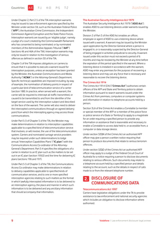 Under Chapter 2, Part 2-5 of the TIA interception warrants
may be issued to law enforcement agencies specified by the
Minister under section 34, such as the Australian Federal Police
(“AFP”), the Australian Crime Commission, the Independent
Commission Against Corruption and the State Police Forces.
Interception warrants are issued by an ‘eligible judge’, namely
a judge of a court created by the Commonwealth Parliament
who has consented to being nominated, or by nominated
members of the Administrative Appeals Tribunal (“AAT”)
(sections 46 and 46A of the TIA). Interception warrants may
only be issued in relation to the investigation of serious
offences as defined in section 5D of the TIA.
Chapter 5 of the TIA imposes obligations on carriers to
ensure that it is possible to execute a warrant issued for
interception purposes, unless an exception has been granted
by the Minister, the Australian Communications and Media
Authority (“ACMA”) or the Attorney-General’s Department.
Specific technical capabilities are imposed including, by way
of example, the nomination of delivery points in respect of
a particular kind of telecommunication service of a carrier
(section 188). In practice, when served with a warrant, the
carrier will be required to intercept all traffic transmitted, or
caused to be transmitted to and from the identifier of the
target service used by the interception subject and described
on the face of the warrant. The carrier will also need to deliver
the intercepted communications through an agreed delivery
point from which the intercepting agency may access those
communications.
Under Part 5-3 of Chapter 5 of the TIA, the Minister may
make determinations in relation to interception capabilities
applicable to a specified kind of telecommunication service
that involves, or will involve, the use of the telecommunication
system. Carriers and nominated carriage service providers
may be required under such determinations to lodge
annual ‘Interception Capabilities Plans’ (“IC plan”) with the
Communications Access Co-ordinator of the Attorney-
General’s Department. Part 5-4 specifies the obligations of a
carrier in relation to an IC plan such as the matters to be set
out in an IC plan (section 195(2) and the time for delivering IC
plans (sections 196 and 197).
Under Part 5-5 of Chapter 5 of the TIA, the Communications
Access Co-ordinator may make determinations in relation
to delivery capabilities applicable to specified kinds of
communication services, and to one or more specified
interception agencies relating to such matters as the format
in which lawfully intercepted information is to be delivered to
an interception agency, the place and manner in which such
information is to be delivered and any ancillary information
that should accompany that information.
The Australian Security Intelligence Act 1979
The Australian Security Intelligence Act 1979 (“ASIO Act”)
enables ASIO to use listening devices under warrants issued by
the Minister.
Division 2 of Part 3 of the ASIO Act enables an officer,
employee or agent of ASIO to use a listening device where
issued with a warrant. A warrant may be issued by the Minister
upon application by the Director-General where a person is
engaged in, or is reasonably suspected by the Director-General
of being engaged in activities prejudicial to security. A warrant
issued under this section must not exceed a period of 6
months and may be revoked by the Minister at any time before
the expiration of the period specified in the warrant. Where a
listening device is installed in accordance with the warrant,
ASIO may enter any premises for the purpose of recovering a
listening device and may use any force that is necessary and
reasonable to recover the listening device.
The Crimes Act 1914
The Crimes Act 1914 (Cth) (“Crimes Act”) authorises certain
officers of the AFP and State and Territory police to obtain
information pursuant to search warrants issued under the
Crimes Act from premises, computers or computer systems
and information in relation to telephone accounts held by a
person.
Section 3LA of the Crimes Act enables a Constable (a member
or special member of the AFP or a member of the police force
or police service of a State or Territory) to apply to a magistrate
for an order requiring a specified person to provide any
information or assistance that is reasonable and necessary to
enable a Constable to access data held in, or accessible from, a
computer or data storage device.
Under section 3ZQN of the Crimes Act an authorised AFP
officer may give a person a written notice requiring that
person to produce documents that relate to serious terrorism
offences.
Under section 3ZQO of the Crimes Act an authorised AFP
officer may apply to a Judge of the Federal Circuit Court of
Australia for a notice requiring a person to disclose documents
relating to serious offences. Such documents may relate to
a telephone account held by a specified person and details
relating to the account, such as the details in respect of calls
made to or from the relevant telephone number.
DISCLOSURE OF
COMMUNICATIONS DATA
Telecommunications Act 1997
Carriers have legislative obligations under the TA to provide
assistance to law enforcement and national security agencies
which includes an obligation to disclose information where
authorised.
2.
F-J K-O P-S T-Z AustraliaA-ECountries
9 Vodafone I Law enforcement disclosure: legal annexe
 